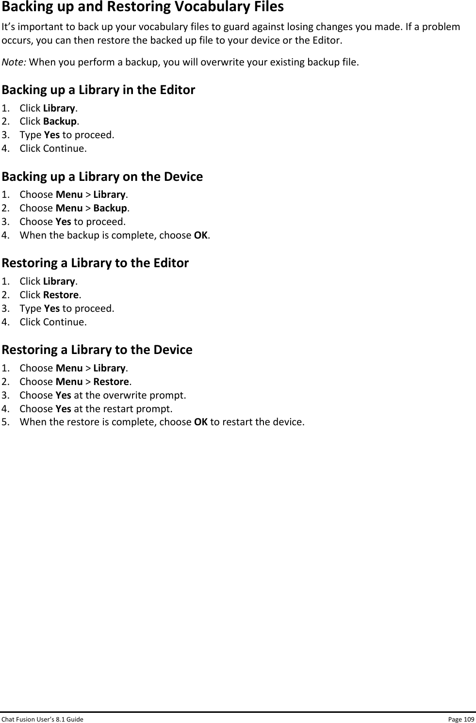 Chat Fusion User’s 8.1 Guide Page 109 Backing up and Restoring Vocabulary Files It’s important to back up your vocabulary files to guard against losing changes you made. If a problem occurs, you can then restore the backed up file to your device or the Editor. Note: When you perform a backup, you will overwrite your existing backup file. Backing up a Library in the Editor 1. Click Library. 2. Click Backup. 3. Type Yes to proceed.  4. Click Continue. Backing up a Library on the Device 1. Choose Menu &gt; Library. 2. Choose Menu &gt; Backup. 3. Choose Yes to proceed. 4. When the backup is complete, choose OK. Restoring a Library to the Editor 1. Click Library. 2. Click Restore. 3. Type Yes to proceed. 4. Click Continue. Restoring a Library to the Device 1. Choose Menu &gt; Library. 2. Choose Menu &gt; Restore. 3. Choose Yes at the overwrite prompt. 4. Choose Yes at the restart prompt. 5. When the restore is complete, choose OK to restart the device.             