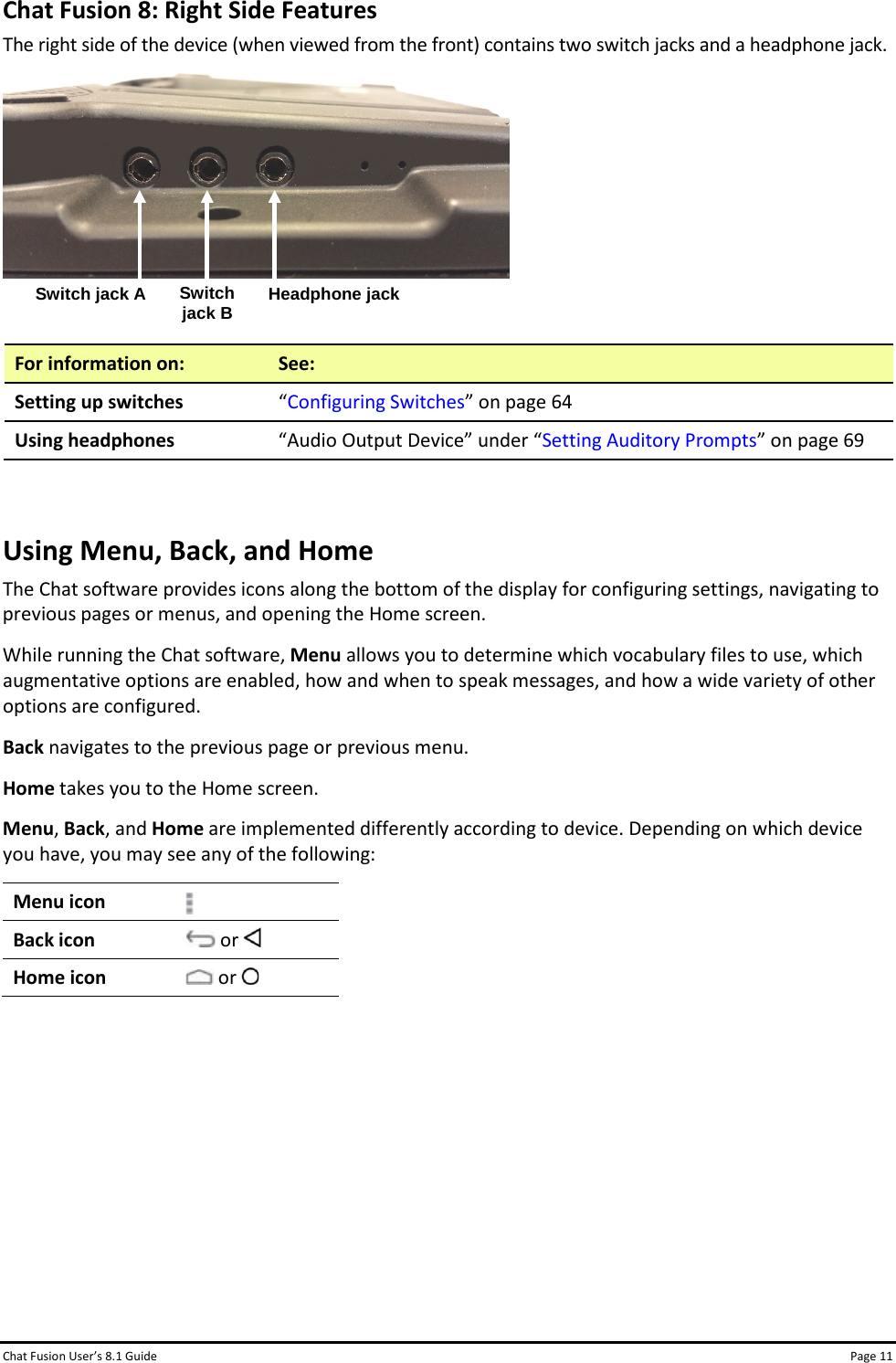 Chat Fusion User’s 8.1 Guide Page 11 Chat Fusion 8: Right Side Features The right side of the device (when viewed from the front) contains two switch jacks and a headphone jack.    For information on: See: Setting up switches “Configuring Switches” on page 64 Using headphones “Audio Output Device” under “Setting Auditory Prompts” on page 69  Using Menu, Back, and Home The Chat software provides icons along the bottom of the display for configuring settings, navigating to previous pages or menus, and opening the Home screen. While running the Chat software, Menu allows you to determine which vocabulary files to use, which augmentative options are enabled, how and when to speak messages, and how a wide variety of other options are configured.  Back navigates to the previous page or previous menu. Home takes you to the Home screen. Menu, Back, and Home are implemented differently according to device. Depending on which device you have, you may see any of the following: Menu icon  Back icon  or   Home icon  or         Switch jack A Switch jack B Headphone jack 