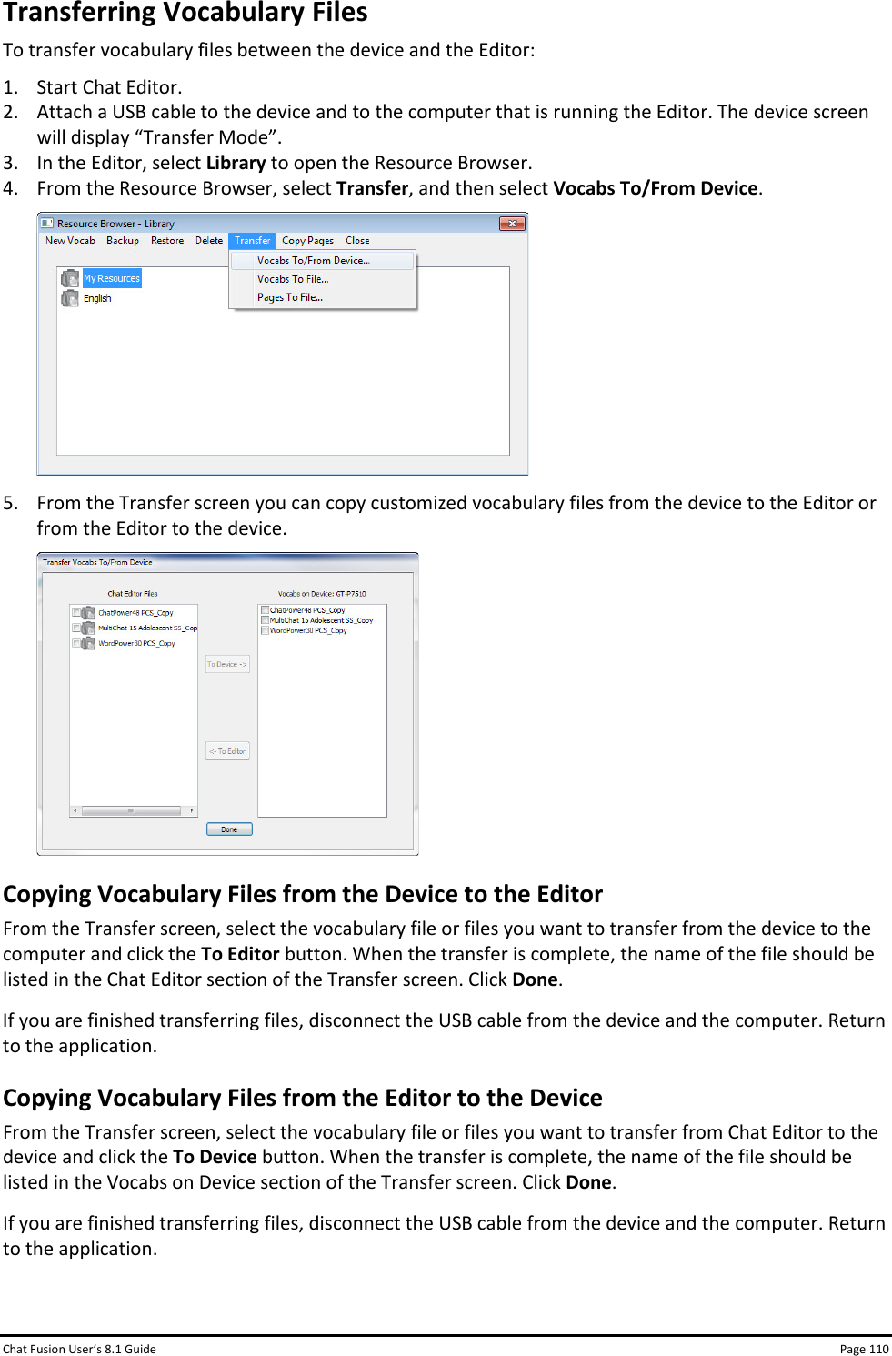 Chat Fusion User’s 8.1 Guide Page 110 Transferring Vocabulary Files To transfer vocabulary files between the device and the Editor: 1. Start Chat Editor. 2. Attach a USB cable to the device and to the computer that is running the Editor. The device screen will display “Transfer Mode”. 3. In the Editor, select Library to open the Resource Browser. 4. From the Resource Browser, select Transfer, and then select Vocabs To/From Device.  5. From the Transfer screen you can copy customized vocabulary files from the device to the Editor or from the Editor to the device.  Copying Vocabulary Files from the Device to the Editor From the Transfer screen, select the vocabulary file or files you want to transfer from the device to the computer and click the To Editor button. When the transfer is complete, the name of the file should be listed in the Chat Editor section of the Transfer screen. Click Done. If you are finished transferring files, disconnect the USB cable from the device and the computer. Return to the application. Copying Vocabulary Files from the Editor to the Device From the Transfer screen, select the vocabulary file or files you want to transfer from Chat Editor to the device and click the To Device button. When the transfer is complete, the name of the file should be listed in the Vocabs on Device section of the Transfer screen. Click Done. If you are finished transferring files, disconnect the USB cable from the device and the computer. Return to the application.  