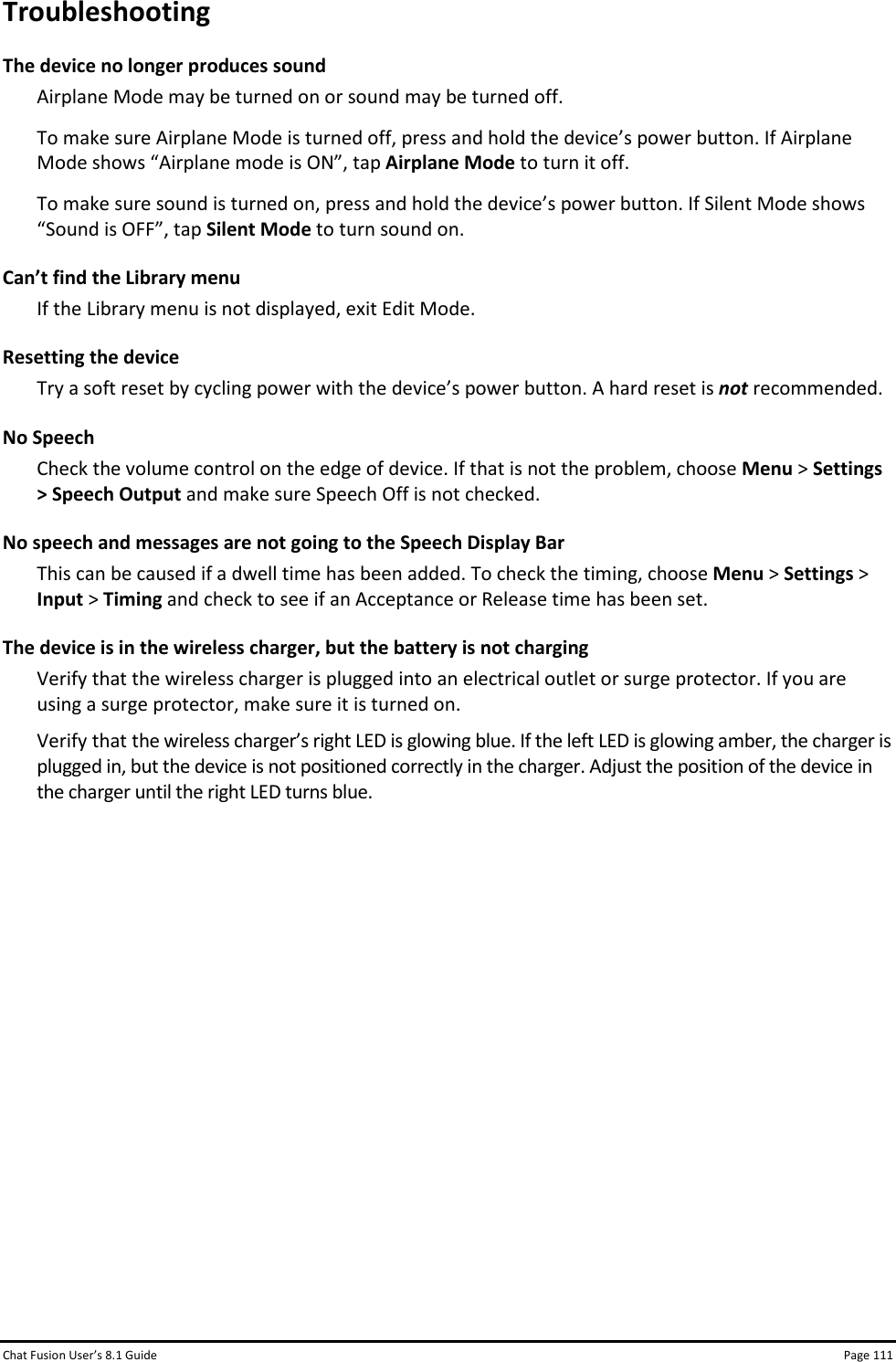 Chat Fusion User’s 8.1 Guide Page 111 Troubleshooting The device no longer produces sound Airplane Mode may be turned on or sound may be turned off. To make sure Airplane Mode is turned off, press and hold the device’s power button. If Airplane Mode shows “Airplane mode is ON”, tap Airplane Mode to turn it off. To make sure sound is turned on, press and hold the device’s power button. If Silent Mode shows “Sound is OFF”, tap Silent Mode to turn sound on. Can’t find the Library menu If the Library menu is not displayed, exit Edit Mode. Resetting the device Try a soft reset by cycling power with the device’s power button. A hard reset is not recommended. No Speech Check the volume control on the edge of device. If that is not the problem, choose Menu &gt; Settings &gt; Speech Output and make sure Speech Off is not checked. No speech and messages are not going to the Speech Display Bar This can be caused if a dwell time has been added. To check the timing, choose Menu &gt; Settings &gt; Input &gt; Timing and check to see if an Acceptance or Release time has been set. The device is in the wireless charger, but the battery is not charging Verify that the wireless charger is plugged into an electrical outlet or surge protector. If you are using a surge protector, make sure it is turned on. Verify that the wireless charger’s right LED is glowing blue. If the left LED is glowing amber, the charger is plugged in, but the device is not positioned correctly in the charger. Adjust the position of the device in the charger until the right LED turns blue.             