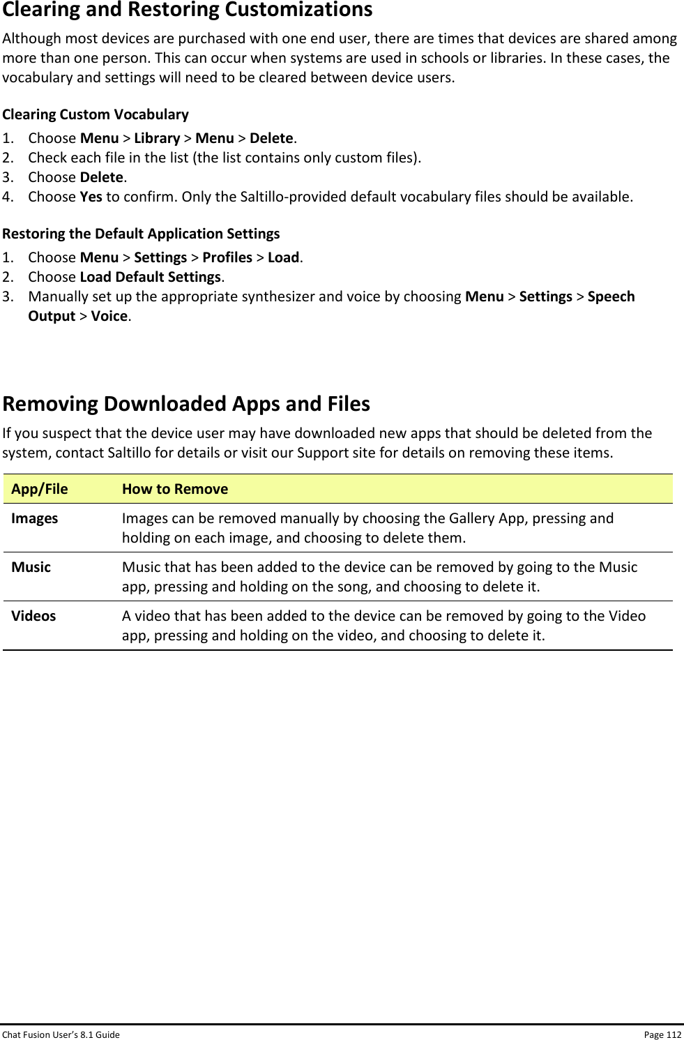 Chat Fusion User’s 8.1 Guide Page 112 Clearing and Restoring Customizations Although most devices are purchased with one end user, there are times that devices are shared among more than one person. This can occur when systems are used in schools or libraries. In these cases, the vocabulary and settings will need to be cleared between device users.   Clearing Custom Vocabulary 1. Choose Menu &gt; Library &gt; Menu &gt; Delete. 2. Check each file in the list (the list contains only custom files). 3. Choose Delete. 4. Choose Yes to confirm. Only the Saltillo-provided default vocabulary files should be available. Restoring the Default Application Settings 1. Choose Menu &gt; Settings &gt; Profiles &gt; Load. 2. Choose Load Default Settings. 3. Manually set up the appropriate synthesizer and voice by choosing Menu &gt; Settings &gt; Speech Output &gt; Voice.  Removing Downloaded Apps and Files If you suspect that the device user may have downloaded new apps that should be deleted from the system, contact Saltillo for details or visit our Support site for details on removing these items. App/File How to Remove Images Images can be removed manually by choosing the Gallery App, pressing and holding on each image, and choosing to delete them. Music Music that has been added to the device can be removed by going to the Music app, pressing and holding on the song, and choosing to delete it. Videos A video that has been added to the device can be removed by going to the Video app, pressing and holding on the video, and choosing to delete it.             