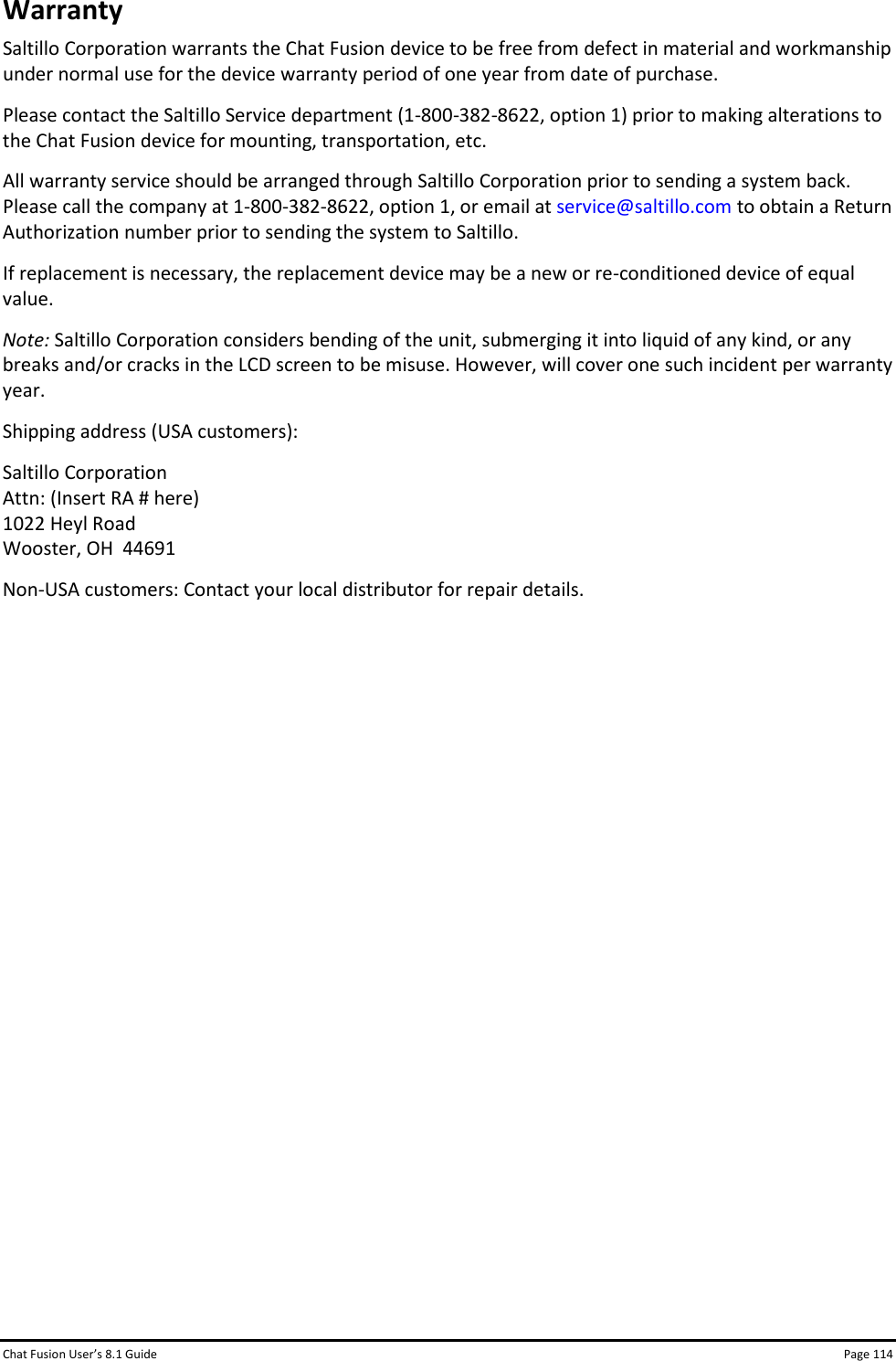 Chat Fusion User’s 8.1 Guide Page 114 Warranty Saltillo Corporation warrants the Chat Fusion device to be free from defect in material and workmanship under normal use for the device warranty period of one year from date of purchase.  Please contact the Saltillo Service department (1-800-382-8622, option 1) prior to making alterations to the Chat Fusion device for mounting, transportation, etc. All warranty service should be arranged through Saltillo Corporation prior to sending a system back. Please call the company at 1-800-382-8622, option 1, or email at service@saltillo.com to obtain a Return Authorization number prior to sending the system to Saltillo. If replacement is necessary, the replacement device may be a new or re-conditioned device of equal value. Note: Saltillo Corporation considers bending of the unit, submerging it into liquid of any kind, or any breaks and/or cracks in the LCD screen to be misuse. However, will cover one such incident per warranty year. Shipping address (USA customers): Saltillo Corporation Attn: (Insert RA # here) 1022 Heyl Road Wooster, OH  44691 Non-USA customers: Contact your local distributor for repair details. 