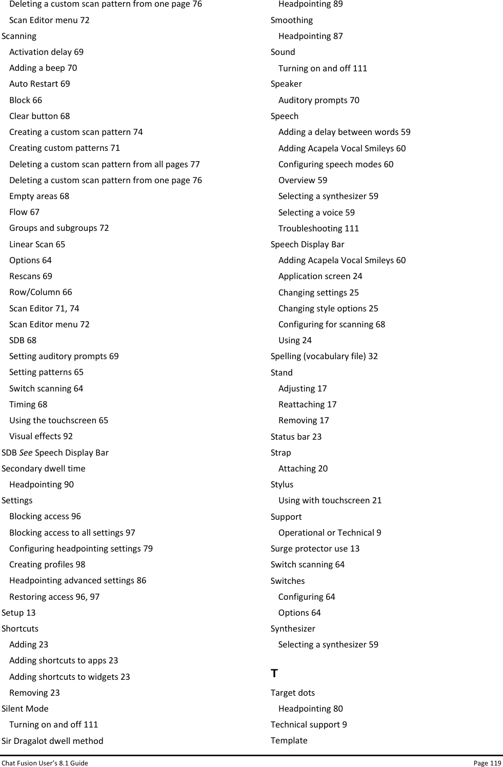Chat Fusion User’s 8.1 Guide Page 119 Deleting a custom scan pattern from one page 76 Scan Editor menu 72 Scanning Activation delay 69 Adding a beep 70 Auto Restart 69 Block 66 Clear button 68 Creating a custom scan pattern 74 Creating custom patterns 71 Deleting a custom scan pattern from all pages 77 Deleting a custom scan pattern from one page 76 Empty areas 68 Flow 67 Groups and subgroups 72 Linear Scan 65 Options 64 Rescans 69 Row/Column 66 Scan Editor 71, 74 Scan Editor menu 72 SDB 68 Setting auditory prompts 69 Setting patterns 65 Switch scanning 64 Timing 68 Using the touchscreen 65 Visual effects 92 SDB See Speech Display Bar Secondary dwell time Headpointing 90 Settings Blocking access 96 Blocking access to all settings 97 Configuring headpointing settings 79 Creating profiles 98 Headpointing advanced settings 86 Restoring access 96, 97 Setup 13 Shortcuts Adding 23 Adding shortcuts to apps 23 Adding shortcuts to widgets 23 Removing 23 Silent Mode Turning on and off 111 Sir Dragalot dwell method Headpointing 89 Smoothing Headpointing 87 Sound Turning on and off 111 Speaker Auditory prompts 70 Speech Adding a delay between words 59 Adding Acapela Vocal Smileys 60 Configuring speech modes 60 Overview 59 Selecting a synthesizer 59 Selecting a voice 59 Troubleshooting 111 Speech Display Bar Adding Acapela Vocal Smileys 60 Application screen 24 Changing settings 25 Changing style options 25 Configuring for scanning 68 Using 24 Spelling (vocabulary file) 32 Stand Adjusting 17 Reattaching 17 Removing 17 Status bar 23 Strap Attaching 20 Stylus Using with touchscreen 21 Support Operational or Technical 9 Surge protector use 13 Switch scanning 64 Switches Configuring 64 Options 64 Synthesizer Selecting a synthesizer 59 T Target dots Headpointing 80 Technical support 9 Template 