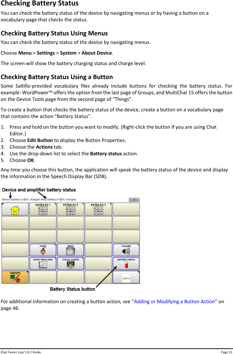 Chat Fusion User’s 8.1 Guide Page 15 Checking Battery Status You can check the battery status of the device by navigating menus or by having a button on a vocabulary page that checks the status. Checking Battery Status Using Menus You can check the battery status of the device by navigating menus. Choose Menu &gt; Settings &gt; System &gt; About Device. The screen will show the battery charging status and charge level. Checking Battery Status Using a Button Some Saltillo-provided vocabulary files already include buttons for checking the battery status. For example: WordPower™ offers the option from the last page of Groups, and MultiChat 15 offers the button on the Device Tools page from the second page of “Things”. To create a button that checks the battery status of the device, create a button on a vocabulary page that contains the action “Battery Status”. 1. Press and hold on the button you want to modify. (Right-click the button if you are using Chat Editor.) 2. Choose Edit Button to display the Button Properties. 3. Choose the Actions tab. 4. Use the drop-down list to select the Battery status action. 5. Choose OK. Any time you choose this button, the application will speak the battery status of the device and display the information in the Speech Display Bar (SDB).  For additional information on creating a button action, see “Adding or Modifying a Button Action” on page 46.    