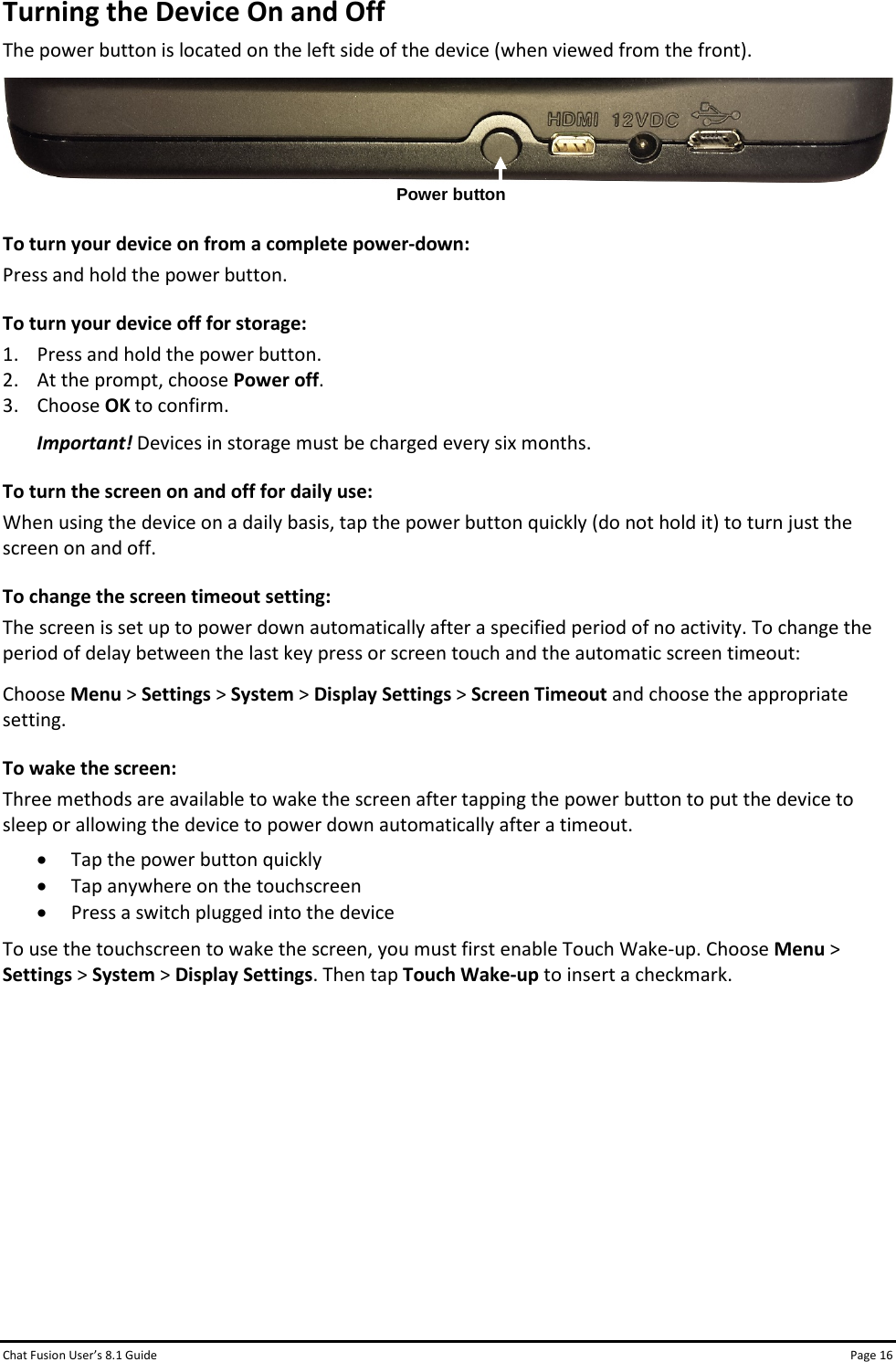 Chat Fusion User’s 8.1 Guide Page 16 Turning the Device On and Off The power button is located on the left side of the device (when viewed from the front).   To turn your device on from a complete power-down: Press and hold the power button. To turn your device off for storage: 1. Press and hold the power button. 2. At the prompt, choose Power off.  3. Choose OK to confirm. Important! Devices in storage must be charged every six months. To turn the screen on and off for daily use: When using the device on a daily basis, tap the power button quickly (do not hold it) to turn just the screen on and off. To change the screen timeout setting: The screen is set up to power down automatically after a specified period of no activity. To change the period of delay between the last key press or screen touch and the automatic screen timeout: Choose Menu &gt; Settings &gt; System &gt; Display Settings &gt; Screen Timeout and choose the appropriate setting. To wake the screen: Three methods are available to wake the screen after tapping the power button to put the device to sleep or allowing the device to power down automatically after a timeout. • Tap the power button quickly • Tap anywhere on the touchscreen • Press a switch plugged into the device To use the touchscreen to wake the screen, you must first enable Touch Wake-up. Choose Menu &gt; Settings &gt; System &gt; Display Settings. Then tap Touch Wake-up to insert a checkmark.         Power button 