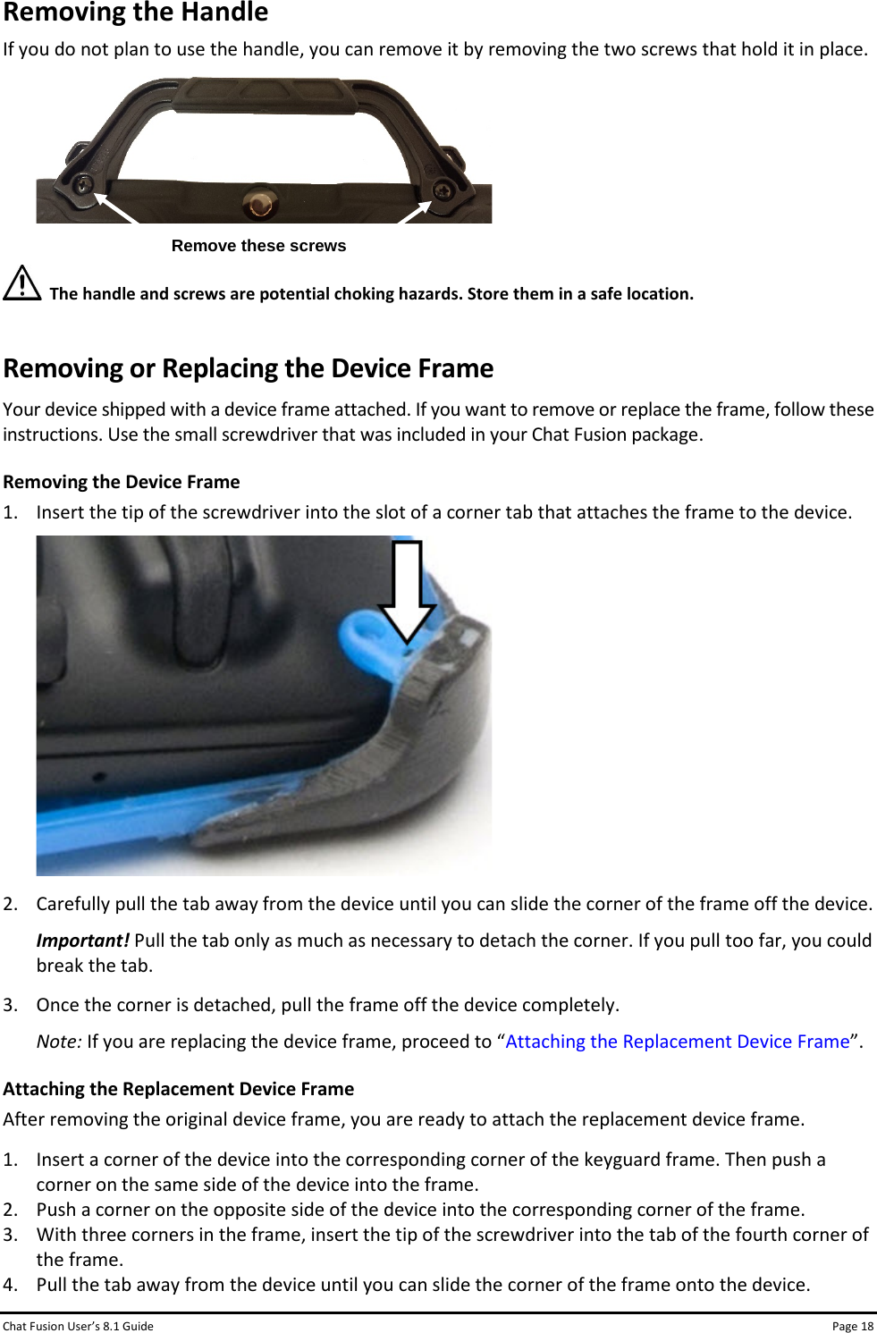 Chat Fusion User’s 8.1 Guide Page 18 Removing the Handle If you do not plan to use the handle, you can remove it by removing the two screws that hold it in place.    The handle and screws are potential choking hazards. Store them in a safe location. Removing or Replacing the Device Frame Your device shipped with a device frame attached. If you want to remove or replace the frame, follow these instructions. Use the small screwdriver that was included in your Chat Fusion package. Removing the Device Frame 1. Insert the tip of the screwdriver into the slot of a corner tab that attaches the frame to the device.  2. Carefully pull the tab away from the device until you can slide the corner of the frame off the device. Important! Pull the tab only as much as necessary to detach the corner. If you pull too far, you could break the tab. 3. Once the corner is detached, pull the frame off the device completely. Note: If you are replacing the device frame, proceed to “Attaching the Replacement Device Frame”. Attaching the Replacement Device Frame After removing the original device frame, you are ready to attach the replacement device frame. 1. Insert a corner of the device into the corresponding corner of the keyguard frame. Then push a corner on the same side of the device into the frame. 2. Push a corner on the opposite side of the device into the corresponding corner of the frame. 3. With three corners in the frame, insert the tip of the screwdriver into the tab of the fourth corner of the frame. 4. Pull the tab away from the device until you can slide the corner of the frame onto the device. Remove these screws 