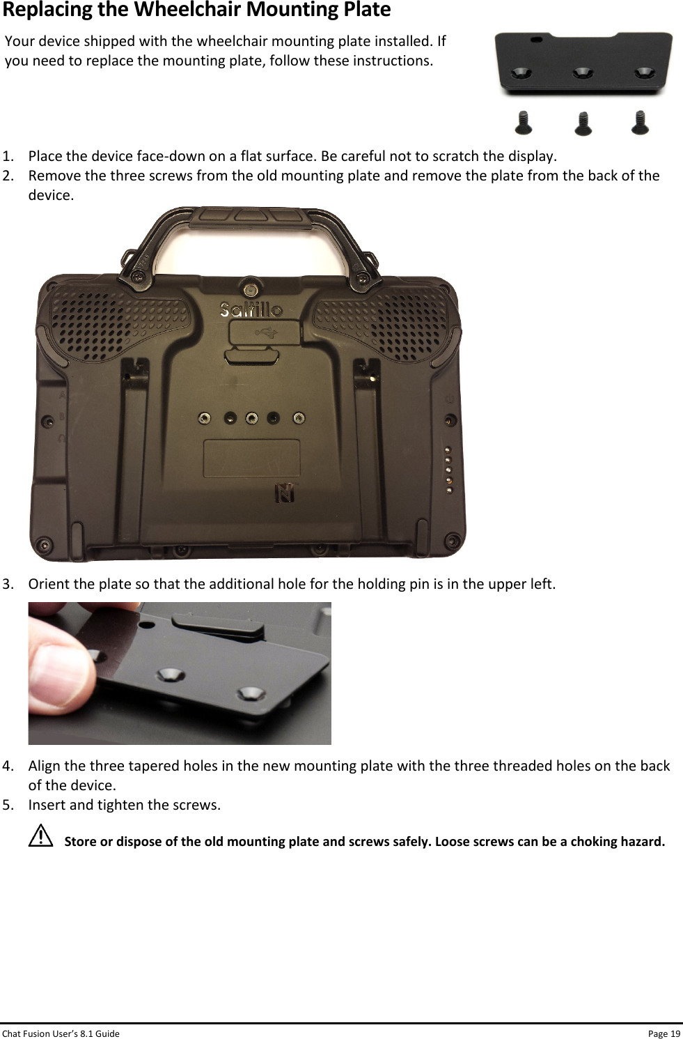 Chat Fusion User’s 8.1 Guide Page 19 Replacing the Wheelchair Mounting Plate Your device shipped with the wheelchair mounting plate installed. If you need to replace the mounting plate, follow these instructions.   1. Place the device face-down on a flat surface. Be careful not to scratch the display. 2. Remove the three screws from the old mounting plate and remove the plate from the back of the device.  3. Orient the plate so that the additional hole for the holding pin is in the upper left.  4. Align the three tapered holes in the new mounting plate with the three threaded holes on the back of the device. 5. Insert and tighten the screws.    Store or dispose of the old mounting plate and screws safely. Loose screws can be a choking hazard.      