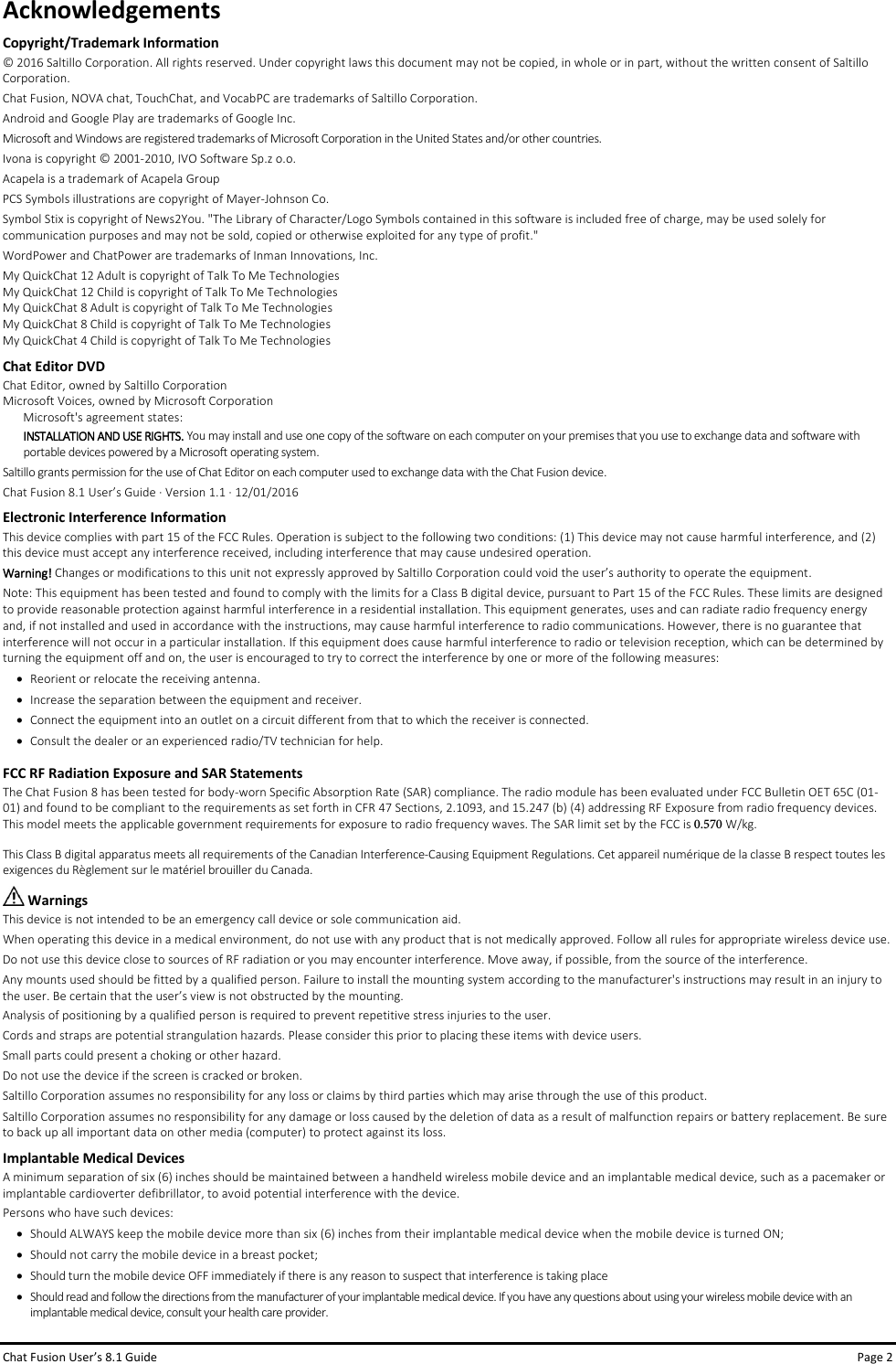 Chat Fusion User’s 8.1 Guide Page 2 Acknowledgements Copyright/Trademark Information © 2016 Saltillo Corporation. All rights reserved. Under copyright laws this document may not be copied, in whole or in part, without the written consent of Saltillo Corporation. Chat Fusion, NOVA chat, TouchChat, and VocabPC are trademarks of Saltillo Corporation. Android and Google Play are trademarks of Google Inc. Microsoft and Windows are registered trademarks of Microsoft Corporation in the United States and/or other countries. Ivona is copyright © 2001-2010, IVO Software Sp.z o.o. Acapela is a trademark of Acapela Group PCS Symbols illustrations are copyright of Mayer-Johnson Co. Symbol Stix is copyright of News2You. &quot;The Library of Character/Logo Symbols contained in this software is included free of charge, may be used solely for communication purposes and may not be sold, copied or otherwise exploited for any type of profit.&quot; WordPower and ChatPower are trademarks of Inman Innovations, Inc. My QuickChat 12 Adult is copyright of Talk To Me Technologies My QuickChat 12 Child is copyright of Talk To Me Technologies My QuickChat 8 Adult is copyright of Talk To Me Technologies My QuickChat 8 Child is copyright of Talk To Me Technologies My QuickChat 4 Child is copyright of Talk To Me Technologies Chat Editor DVD Chat Editor, owned by Saltillo Corporation Microsoft Voices, owned by Microsoft Corporation Microsoft&apos;s agreement states: INSTALLATION AND USE RIGHTS. You may install and use one copy of the software on each computer on your premises that you use to exchange data and software with portable devices powered by a Microsoft operating system. Saltillo grants permission for the use of Chat Editor on each computer used to exchange data with the Chat Fusion device. Chat Fusion 8.1 User’s Guide ∙ Version 1.1 ∙ 12/01/2016 Electronic Interference InformationThis device complies with part 15 of the FCC Rules. Operation is subject to the following two conditions: (1) This device may not cause harmful interference, and (2) this device must accept any interference received, including interference that may cause undesired operation. Warning! Changes or modifications to this unit not expressly approved by Saltillo Corporation could void the user’s authority to operate the equipment.  Note: This equipment has been tested and found to comply with the limits for a Class B digital device, pursuant to Part 15 of the FCC Rules. These limits are designed to provide reasonable protection against harmful interference in a residential installation. This equipment generates, uses and can radiate radio frequency energy and, if not installed and used in accordance with the instructions, may cause harmful interference to radio communications. However, there is no guarantee that interference will not occur in a particular installation. If this equipment does cause harmful interference to radio or television reception, which can be determined by turning the equipment off and on, the user is encouraged to try to correct the interference by one or more of the following measures: •Reorient or relocate the receiving antenna.•Increase the separation between the equipment and receiver. •Connect the equipment into an outlet on a circuit different from that to which the receiver is connected.•Consult the dealer or an experienced radio/TV technician for help. FCC RF Radiation Exposure and SAR Statements The Chat Fusion 8 has been tested for body-worn Specific Absorption Rate (SAR) compliance. The radio module has been evaluated under FCC Bulletin OET 65C (01-01) and found to be compliant to the requirements as set forth in CFR 47 Sections, 2.1093, and 15.247 (b) (4) addressing RF Exposure from radio frequency devices. This model meets the applicable government requirements for exposure to radio frequency waves. The SAR limit set by the FCC is 0.570 W/kg. This Class B digital apparatus meets all requirements of the Canadian Interference-Causing Equipment Regulations. Cet appareil numérique de la classe B respect toutes les exigences du Règlement sur le matériel brouiller du Canada.  Warnings This device is not intended to be an emergency call device or sole communication aid. When operating this device in a medical environment, do not use with any product that is not medically approved. Follow all rules for appropriate wireless device use. Do not use this device close to sources of RF radiation or you may encounter interference. Move away, if possible, from the source of the interference. Any mounts used should be fitted by a qualified person. Failure to install the mounting system according to the manufacturer&apos;s instructions may result in an injury to the user. Be certain that the user’s view is not obstructed by the mounting. Analysis of positioning by a qualified person is required to prevent repetitive stress injuries to the user. Cords and straps are potential strangulation hazards. Please consider this prior to placing these items with device users. Small parts could present a choking or other hazard. Do not use the device if the screen is cracked or broken. Saltillo Corporation assumes no responsibility for any loss or claims by third parties which may arise through the use of this product. Saltillo Corporation assumes no responsibility for any damage or loss caused by the deletion of data as a result of malfunction repairs or battery replacement. Be sure to back up all important data on other media (computer) to protect against its loss.  Implantable Medical Devices A minimum separation of six (6) inches should be maintained between a handheld wireless mobile device and an implantable medical device, such as a pacemaker or implantable cardioverter defibrillator, to avoid potential interference with the device. Persons who have such devices: •Should ALWAYS keep the mobile device more than six (6) inches from their implantable medical device when the mobile device is turned ON;•Should not carry the mobile device in a breast pocket;• Should turn the mobile device OFF immediately if there is any reason to suspect that interference is taking place• Should read and follow the directions from the manufacturer of your implantable medical device. If you have any questions about using your wireless mobile device with an implantable medical device, consult your health care provider. 