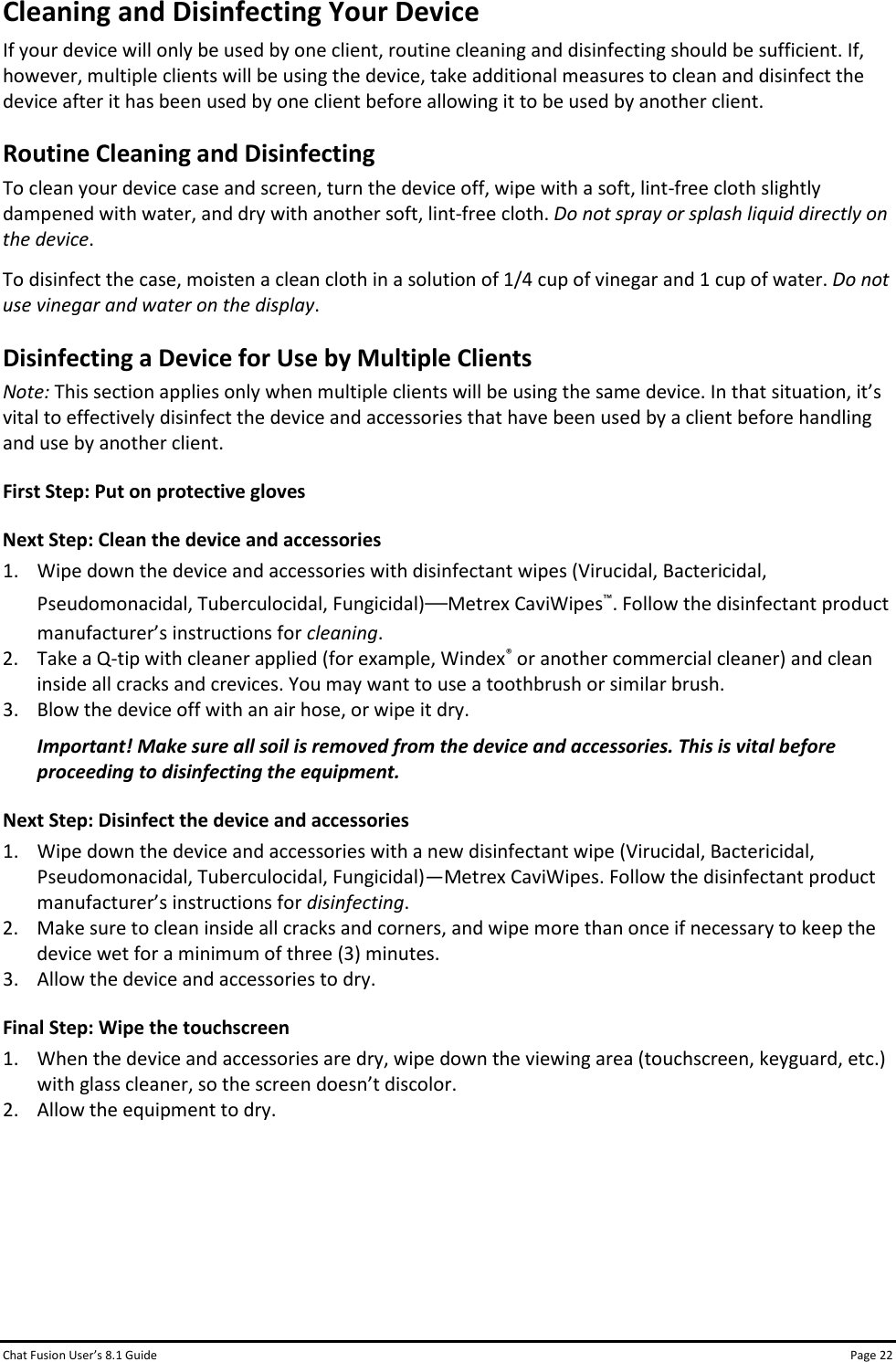 Chat Fusion User’s 8.1 Guide Page 22 Cleaning and Disinfecting Your Device If your device will only be used by one client, routine cleaning and disinfecting should be sufficient. If, however, multiple clients will be using the device, take additional measures to clean and disinfect the device after it has been used by one client before allowing it to be used by another client. Routine Cleaning and Disinfecting To clean your device case and screen, turn the device off, wipe with a soft, lint-free cloth slightly dampened with water, and dry with another soft, lint-free cloth. Do not spray or splash liquid directly on the device. To disinfect the case, moisten a clean cloth in a solution of 1/4 cup of vinegar and 1 cup of water. Do not use vinegar and water on the display. Disinfecting a Device for Use by Multiple Clients Note: This section applies only when multiple clients will be using the same device. In that situation, it’s vital to effectively disinfect the device and accessories that have been used by a client before handling and use by another client. First Step: Put on protective gloves Next Step: Clean the device and accessories 1. Wipe down the device and accessories with disinfectant wipes (Virucidal, Bactericidal, Pseudomonacidal, Tuberculocidal, Fungicidal)—Metrex CaviWipes™. Follow the disinfectant product manufacturer’s instructions for cleaning. 2. Take a Q-tip with cleaner applied (for example, Windex® or another commercial cleaner) and clean inside all cracks and crevices. You may want to use a toothbrush or similar brush. 3. Blow the device off with an air hose, or wipe it dry. Important! Make sure all soil is removed from the device and accessories. This is vital before proceeding to disinfecting the equipment. Next Step: Disinfect the device and accessories 1. Wipe down the device and accessories with a new disinfectant wipe (Virucidal, Bactericidal, Pseudomonacidal, Tuberculocidal, Fungicidal)—Metrex CaviWipes. Follow the disinfectant product manufacturer’s instructions for disinfecting. 2. Make sure to clean inside all cracks and corners, and wipe more than once if necessary to keep the device wet for a minimum of three (3) minutes. 3. Allow the device and accessories to dry. Final Step: Wipe the touchscreen 1. When the device and accessories are dry, wipe down the viewing area (touchscreen, keyguard, etc.) with glass cleaner, so the screen doesn’t discolor. 2. Allow the equipment to dry.      