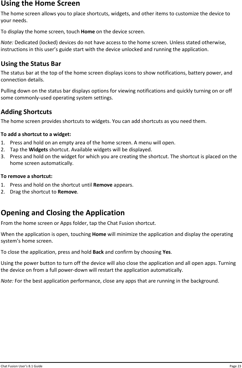 Chat Fusion User’s 8.1 Guide Page 23 Using the Home Screen The home screen allows you to place shortcuts, widgets, and other items to customize the device to your needs. To display the home screen, touch Home on the device screen. Note: Dedicated (locked) devices do not have access to the home screen. Unless stated otherwise, instructions in this user’s guide start with the device unlocked and running the application.  Using the Status Bar The status bar at the top of the home screen displays icons to show notifications, battery power, and connection details. Pulling down on the status bar displays options for viewing notifications and quickly turning on or off some commonly-used operating system settings. Adding Shortcuts The home screen provides shortcuts to widgets. You can add shortcuts as you need them. To add a shortcut to a widget: 1. Press and hold on an empty area of the home screen. A menu will open. 2. Tap the Widgets shortcut. Available widgets will be displayed. 3. Press and hold on the widget for which you are creating the shortcut. The shortcut is placed on the home screen automatically. To remove a shortcut: 1. Press and hold on the shortcut until Remove appears. 2. Drag the shortcut to Remove. Opening and Closing the Application From the home screen or Apps folder, tap the Chat Fusion shortcut. When the application is open, touching Home will minimize the application and display the operating system’s home screen. To close the application, press and hold Back and confirm by choosing Yes. Using the power button to turn off the device will also close the application and all open apps. Turning the device on from a full power-down will restart the application automatically. Note: For the best application performance, close any apps that are running in the background.       