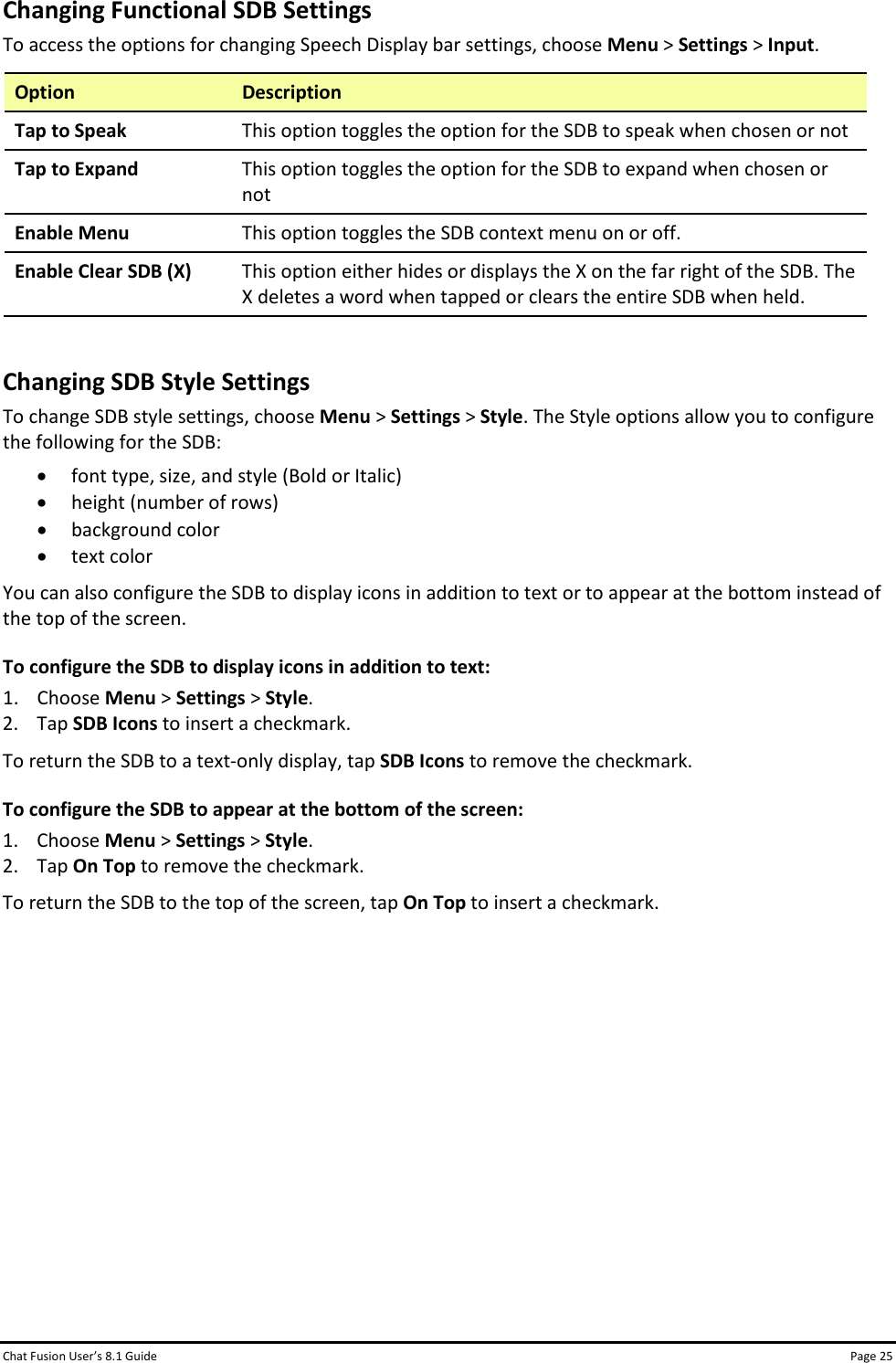 Chat Fusion User’s 8.1 Guide Page 25 Changing Functional SDB Settings To access the options for changing Speech Display bar settings, choose Menu &gt; Settings &gt; Input. Option Description Tap to Speak This option toggles the option for the SDB to speak when chosen or not Tap to Expand This option toggles the option for the SDB to expand when chosen or not Enable Menu This option toggles the SDB context menu on or off. Enable Clear SDB (X) This option either hides or displays the X on the far right of the SDB. The X deletes a word when tapped or clears the entire SDB when held.  Changing SDB Style Settings To change SDB style settings, choose Menu &gt; Settings &gt; Style. The Style options allow you to configure the following for the SDB: • font type, size, and style (Bold or Italic) • height (number of rows) • background color • text color You can also configure the SDB to display icons in addition to text or to appear at the bottom instead of the top of the screen. To configure the SDB to display icons in addition to text: 1. Choose Menu &gt; Settings &gt; Style. 2. Tap SDB Icons to insert a checkmark. To return the SDB to a text-only display, tap SDB Icons to remove the checkmark. To configure the SDB to appear at the bottom of the screen: 1. Choose Menu &gt; Settings &gt; Style. 2. Tap On Top to remove the checkmark. To return the SDB to the top of the screen, tap On Top to insert a checkmark.           