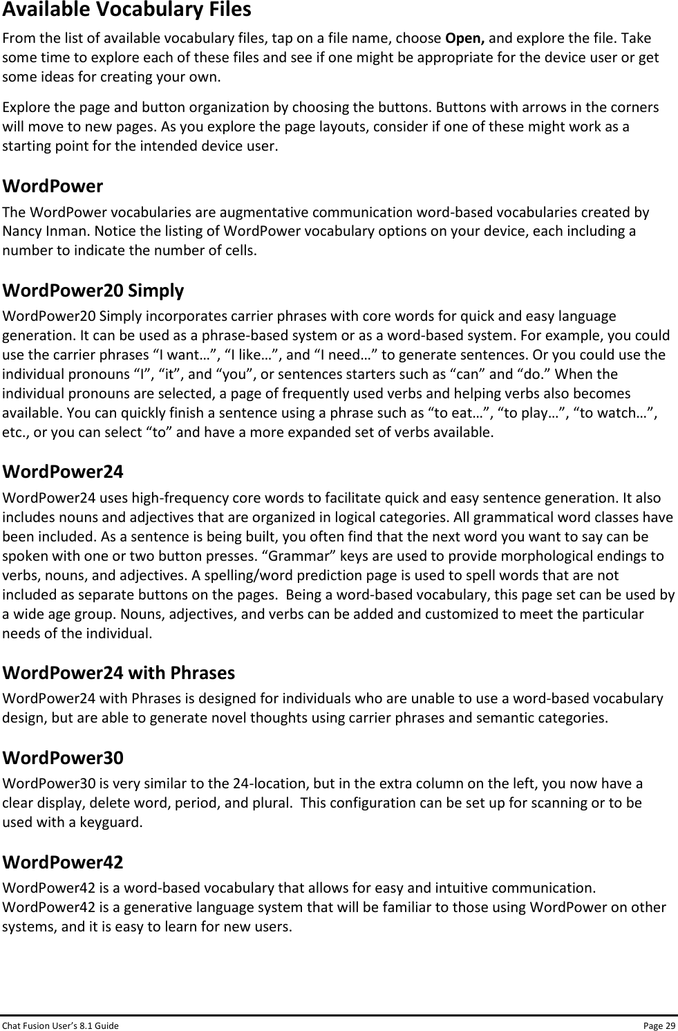 Chat Fusion User’s 8.1 Guide Page 29 Available Vocabulary Files From the list of available vocabulary files, tap on a file name, choose Open, and explore the file. Take some time to explore each of these files and see if one might be appropriate for the device user or get some ideas for creating your own. Explore the page and button organization by choosing the buttons. Buttons with arrows in the corners will move to new pages. As you explore the page layouts, consider if one of these might work as a starting point for the intended device user. WordPower The WordPower vocabularies are augmentative communication word-based vocabularies created by Nancy Inman. Notice the listing of WordPower vocabulary options on your device, each including a number to indicate the number of cells. WordPower20 Simply WordPower20 Simply incorporates carrier phrases with core words for quick and easy language generation. It can be used as a phrase-based system or as a word-based system. For example, you could use the carrier phrases “I want…”, “I like…”, and “I need…” to generate sentences. Or you could use the individual pronouns “I”, “it”, and “you”, or sentences starters such as “can” and “do.” When the individual pronouns are selected, a page of frequently used verbs and helping verbs also becomes available. You can quickly finish a sentence using a phrase such as “to eat…”, “to play…”, “to watch…”, etc., or you can select “to” and have a more expanded set of verbs available. WordPower24 WordPower24 uses high-frequency core words to facilitate quick and easy sentence generation. It also includes nouns and adjectives that are organized in logical categories. All grammatical word classes have been included. As a sentence is being built, you often find that the next word you want to say can be spoken with one or two button presses. “Grammar” keys are used to provide morphological endings to verbs, nouns, and adjectives. A spelling/word prediction page is used to spell words that are not included as separate buttons on the pages.  Being a word-based vocabulary, this page set can be used by a wide age group. Nouns, adjectives, and verbs can be added and customized to meet the particular needs of the individual. WordPower24 with Phrases WordPower24 with Phrases is designed for individuals who are unable to use a word-based vocabulary design, but are able to generate novel thoughts using carrier phrases and semantic categories. WordPower30 WordPower30 is very similar to the 24-location, but in the extra column on the left, you now have a clear display, delete word, period, and plural.  This configuration can be set up for scanning or to be used with a keyguard. WordPower42 WordPower42 is a word-based vocabulary that allows for easy and intuitive communication. WordPower42 is a generative language system that will be familiar to those using WordPower on other systems, and it is easy to learn for new users.   