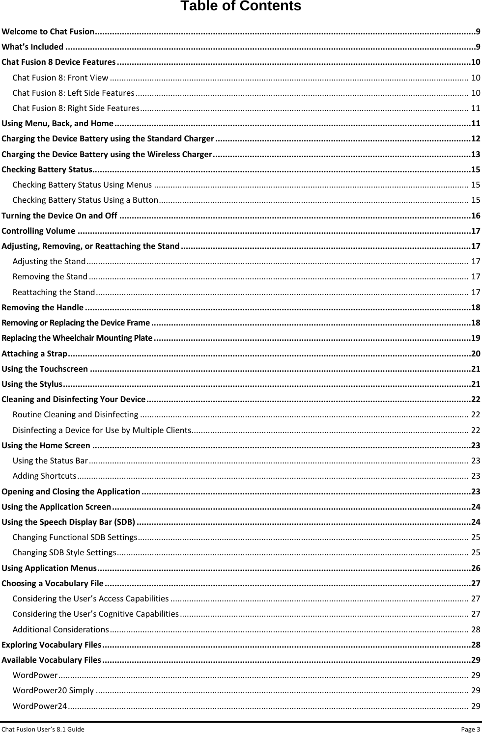 Chat Fusion User’s 8.1 Guide Page 3 Table of Contents Welcome to Chat Fusion ........................................................................................................................................................... 9 What’s Included ....................................................................................................................................................................... 9 Chat Fusion 8 Device Features ................................................................................................................................................ 10 Chat Fusion 8: Front View .......................................................................................................................................................... 10 Chat Fusion 8: Left Side Features ............................................................................................................................................... 10 Chat Fusion 8: Right Side Features ............................................................................................................................................. 11 Using Menu, Back, and Home ................................................................................................................................................. 11 Charging the Device Battery using the Standard Charger ........................................................................................................ 12 Charging the Device Battery using the Wireless Charger ......................................................................................................... 13 Checking Battery Status .......................................................................................................................................................... 15 Checking Battery Status Using Menus ....................................................................................................................................... 15 Checking Battery Status Using a Button ..................................................................................................................................... 15 Turning the Device On and Off ............................................................................................................................................... 16 Controlling Volume ................................................................................................................................................................ 17 Adjusting, Removing, or Reattaching the Stand ...................................................................................................................... 17 Adjusting the Stand .................................................................................................................................................................... 17 Removing the Stand ................................................................................................................................................................... 17 Reattaching the Stand ................................................................................................................................................................ 17 Removing the Handle ............................................................................................................................................................. 18 Removing or Replacing the Device Frame .................................................................................................................................. 18 Replacing the Wheelchair Mounting Plate ................................................................................................................................. 19 Attaching a Strap .................................................................................................................................................................... 20 Using the Touchscreen ........................................................................................................................................................... 21 Using the Stylus ...................................................................................................................................................................... 21 Cleaning and Disinfecting Your Device .................................................................................................................................... 22 Routine Cleaning and Disinfecting ............................................................................................................................................. 22 Disinfecting a Device for Use by Multiple Clients ....................................................................................................................... 22 Using the Home Screen .......................................................................................................................................................... 23 Using the Status Bar ................................................................................................................................................................... 23 Adding Shortcuts ........................................................................................................................................................................ 23 Opening and Closing the Application ...................................................................................................................................... 23 Using the Application Screen .................................................................................................................................................. 24 Using the Speech Display Bar (SDB) ........................................................................................................................................ 24 Changing Functional SDB Settings .............................................................................................................................................. 25 Changing SDB Style Settings ....................................................................................................................................................... 25 Using Application Menus ........................................................................................................................................................ 26 Choosing a Vocabulary File ..................................................................................................................................................... 27 Considering the User’s Access Capabilities ................................................................................................................................ 27 Considering the User’s Cognitive Capabilities ............................................................................................................................ 27 Additional Considerations .......................................................................................................................................................... 28 Exploring Vocabulary Files ...................................................................................................................................................... 28 Available Vocabulary Files ...................................................................................................................................................... 29 WordPower ................................................................................................................................................................................ 29 WordPower20 Simply ................................................................................................................................................................ 29 WordPower24 ............................................................................................................................................................................ 29 