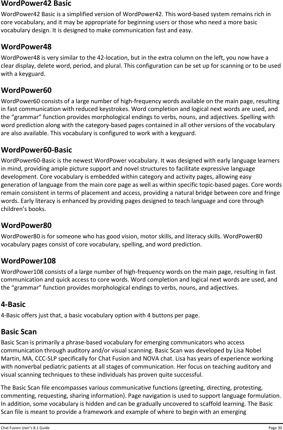 Chat Fusion User’s 8.1 Guide Page 30 WordPower42 Basic WordPower42 Basic is a simplified version of WordPower42. This word-based system remains rich in core vocabulary, and it may be appropriate for beginning users or those who need a more basic vocabulary design. It is designed to make communication fast and easy. WordPower48 WordPower48 is very similar to the 42-location, but in the extra column on the left, you now have a clear display, delete word, period, and plural. This configuration can be set up for scanning or to be used with a keyguard. WordPower60 WordPower60 consists of a large number of high-frequency words available on the main page, resulting in fast communication with reduced keystrokes. Word completion and logical next words are used, and the “grammar” function provides morphological endings to verbs, nouns, and adjectives. Spelling with word prediction along with the category-based pages contained in all other versions of the vocabulary are also available. This vocabulary is configured to work with a keyguard. WordPower60-Basic WordPower60-Basic is the newest WordPower vocabulary. It was designed with early language learners in mind, providing ample picture support and novel structures to facilitate expressive language development. Core vocabulary is embedded within category and activity pages, allowing easy generation of language from the main core page as well as within specific topic-based pages. Core words remain consistent in terms of placement and access, providing a natural bridge between core and fringe words. Early literacy is enhanced by providing pages designed to teach language and core through children’s books. WordPower80 WordPower80 is for someone who has good vision, motor skills, and literacy skills. WordPower80 vocabulary pages consist of core vocabulary, spelling, and word prediction. WordPower108 WordPower108 consists of a large number of high-frequency words on the main page, resulting in fast communication and quick access to core words. Word completion and logical next words are used, and the “grammar” function provides morphological endings to verbs, nouns, and adjectives. 4-Basic 4-Basic offers just that, a basic vocabulary option with 4 buttons per page. Basic Scan Basic Scan is primarily a phrase-based vocabulary for emerging communicators who access communication through auditory and/or visual scanning. Basic Scan was developed by Lisa Nobel Martin, MA, CCC-SLP specifically for Chat Fusion and NOVA chat. Lisa has years of experience working with nonverbal pediatric patients at all stages of communication. Her focus on teaching auditory and visual scanning techniques to these individuals has proven quite successful. The Basic Scan file encompasses various communicative functions (greeting, directing, protesting, commenting, requesting, sharing information). Page navigation is used to support language formulation. In addition, some vocabulary is hidden and can be gradually uncovered to scaffold learning. The Basic Scan file is meant to provide a framework and example of where to begin with an emerging 