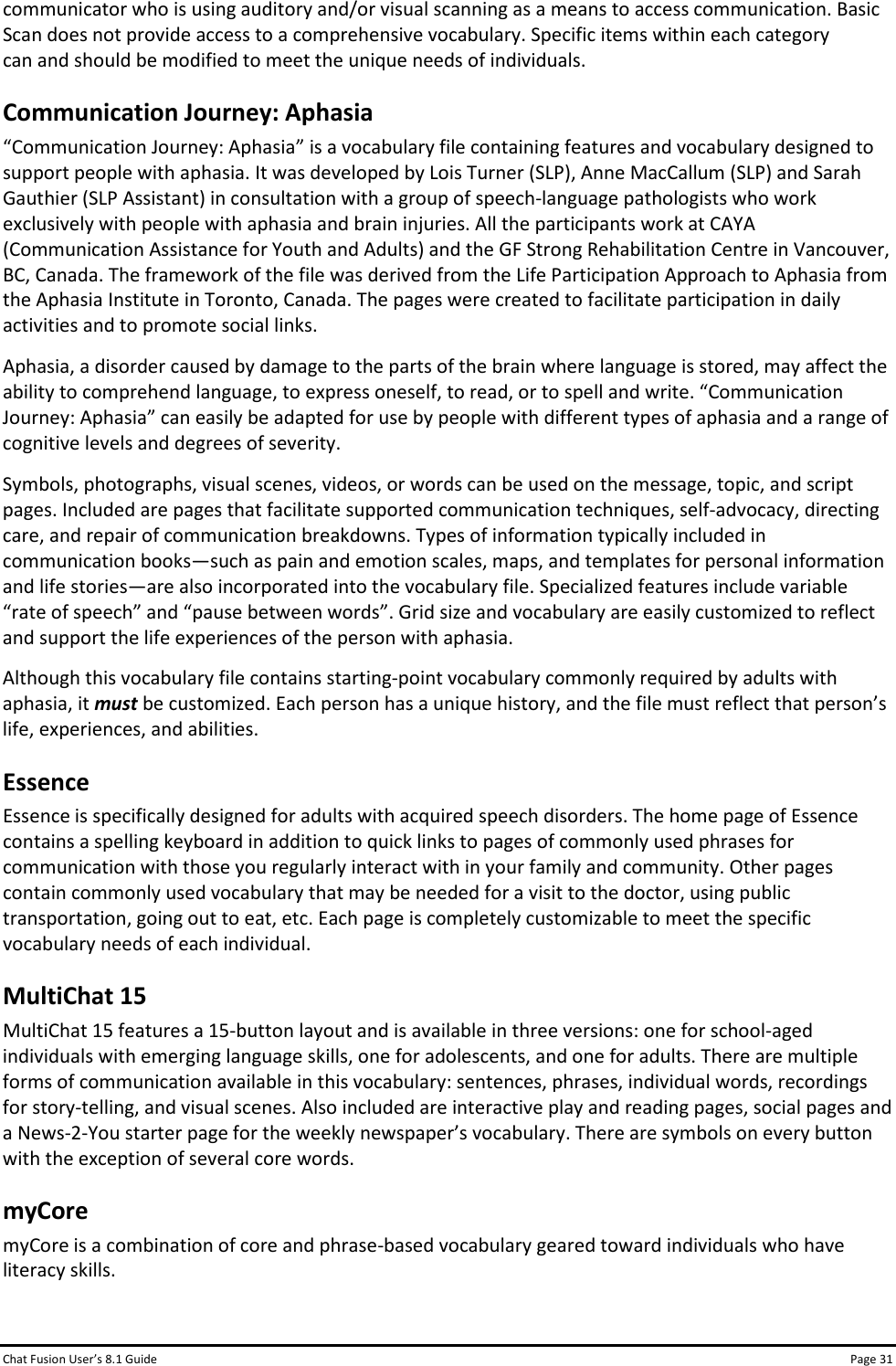 Chat Fusion User’s 8.1 Guide Page 31 communicator who is using auditory and/or visual scanning as a means to access communication. Basic Scan does not provide access to a comprehensive vocabulary. Specific items within each category can and should be modified to meet the unique needs of individuals. Communication Journey: Aphasia “Communication Journey: Aphasia” is a vocabulary file containing features and vocabulary designed to support people with aphasia. It was developed by Lois Turner (SLP), Anne MacCallum (SLP) and Sarah Gauthier (SLP Assistant) in consultation with a group of speech-language pathologists who work exclusively with people with aphasia and brain injuries. All the participants work at CAYA (Communication Assistance for Youth and Adults) and the GF Strong Rehabilitation Centre in Vancouver, BC, Canada. The framework of the file was derived from the Life Participation Approach to Aphasia from the Aphasia Institute in Toronto, Canada. The pages were created to facilitate participation in daily activities and to promote social links. Aphasia, a disorder caused by damage to the parts of the brain where language is stored, may affect the ability to comprehend language, to express oneself, to read, or to spell and write. “Communication Journey: Aphasia” can easily be adapted for use by people with different types of aphasia and a range of cognitive levels and degrees of severity. Symbols, photographs, visual scenes, videos, or words can be used on the message, topic, and script pages. Included are pages that facilitate supported communication techniques, self-advocacy, directing care, and repair of communication breakdowns. Types of information typically included in communication books—such as pain and emotion scales, maps, and templates for personal information and life stories—are also incorporated into the vocabulary file. Specialized features include variable “rate of speech” and “pause between words”. Grid size and vocabulary are easily customized to reflect and support the life experiences of the person with aphasia. Although this vocabulary file contains starting-point vocabulary commonly required by adults with aphasia, it must be customized. Each person has a unique history, and the file must reflect that person’s life, experiences, and abilities. Essence Essence is specifically designed for adults with acquired speech disorders. The home page of Essence contains a spelling keyboard in addition to quick links to pages of commonly used phrases for communication with those you regularly interact with in your family and community. Other pages contain commonly used vocabulary that may be needed for a visit to the doctor, using public transportation, going out to eat, etc. Each page is completely customizable to meet the specific vocabulary needs of each individual. MultiChat 15 MultiChat 15 features a 15-button layout and is available in three versions: one for school-aged individuals with emerging language skills, one for adolescents, and one for adults. There are multiple forms of communication available in this vocabulary: sentences, phrases, individual words, recordings for story-telling, and visual scenes. Also included are interactive play and reading pages, social pages and a News-2-You starter page for the weekly newspaper’s vocabulary. There are symbols on every button with the exception of several core words. myCore myCore is a combination of core and phrase-based vocabulary geared toward individuals who have literacy skills.  