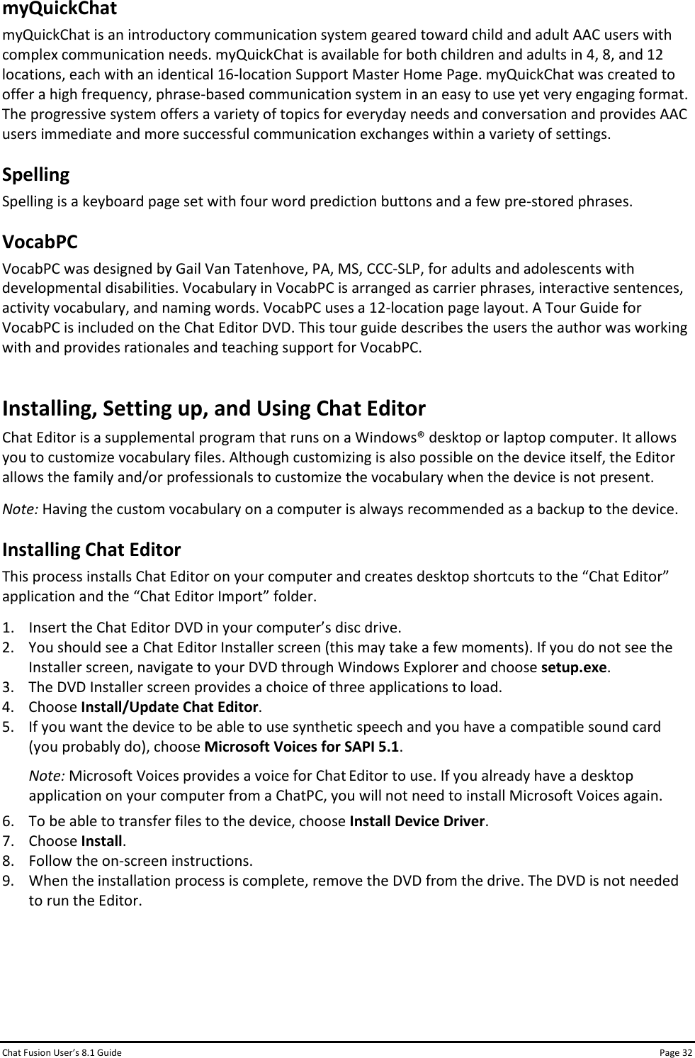 Chat Fusion User’s 8.1 Guide Page 32 myQuickChat myQuickChat is an introductory communication system geared toward child and adult AAC users with complex communication needs. myQuickChat is available for both children and adults in 4, 8, and 12 locations, each with an identical 16-location Support Master Home Page. myQuickChat was created to offer a high frequency, phrase-based communication system in an easy to use yet very engaging format. The progressive system offers a variety of topics for everyday needs and conversation and provides AAC users immediate and more successful communication exchanges within a variety of settings. Spelling Spelling is a keyboard page set with four word prediction buttons and a few pre-stored phrases. VocabPC VocabPC was designed by Gail Van Tatenhove, PA, MS, CCC-SLP, for adults and adolescents with developmental disabilities. Vocabulary in VocabPC is arranged as carrier phrases, interactive sentences, activity vocabulary, and naming words. VocabPC uses a 12-location page layout. A Tour Guide for VocabPC is included on the Chat Editor DVD. This tour guide describes the users the author was working with and provides rationales and teaching support for VocabPC. Installing, Setting up, and Using Chat Editor Chat Editor is a supplemental program that runs on a Windows® desktop or laptop computer. It allows you to customize vocabulary files. Although customizing is also possible on the device itself, the Editor allows the family and/or professionals to customize the vocabulary when the device is not present. Note: Having the custom vocabulary on a computer is always recommended as a backup to the device. Installing Chat Editor This process installs Chat Editor on your computer and creates desktop shortcuts to the “Chat Editor” application and the “Chat Editor Import” folder. 1. Insert the Chat Editor DVD in your computer’s disc drive. 2. You should see a Chat Editor Installer screen (this may take a few moments). If you do not see the Installer screen, navigate to your DVD through Windows Explorer and choose setup.exe. 3. The DVD Installer screen provides a choice of three applications to load. 4. Choose Install/Update Chat Editor. 5. If you want the device to be able to use synthetic speech and you have a compatible sound card (you probably do), choose Microsoft Voices for SAPI 5.1. Note: Microsoft Voices provides a voice for Chat Editor to use. If you already have a desktop application on your computer from a ChatPC, you will not need to install Microsoft Voices again. 6. To be able to transfer files to the device, choose Install Device Driver. 7. Choose Install. 8. Follow the on-screen instructions. 9. When the installation process is complete, remove the DVD from the drive. The DVD is not needed to run the Editor.    