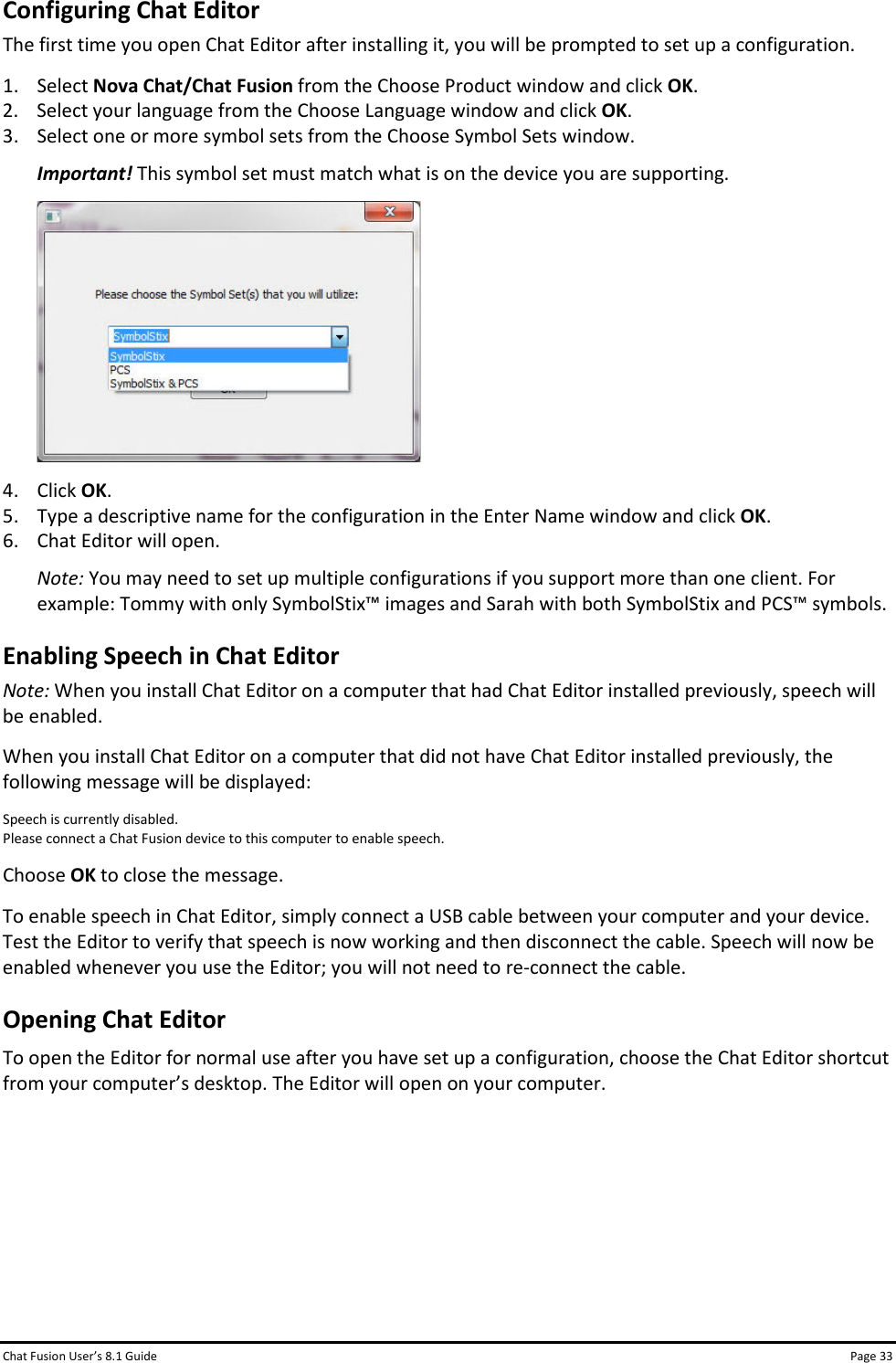 Chat Fusion User’s 8.1 Guide Page 33 Configuring Chat Editor The first time you open Chat Editor after installing it, you will be prompted to set up a configuration. 1. Select Nova Chat/Chat Fusion from the Choose Product window and click OK. 2. Select your language from the Choose Language window and click OK. 3. Select one or more symbol sets from the Choose Symbol Sets window. Important! This symbol set must match what is on the device you are supporting.  4. Click OK. 5. Type a descriptive name for the configuration in the Enter Name window and click OK. 6. Chat Editor will open. Note: You may need to set up multiple configurations if you support more than one client. For example: Tommy with only SymbolStix™ images and Sarah with both SymbolStix and PCS™ symbols. Enabling Speech in Chat Editor Note: When you install Chat Editor on a computer that had Chat Editor installed previously, speech will be enabled. When you install Chat Editor on a computer that did not have Chat Editor installed previously, the following message will be displayed: Speech is currently disabled. Please connect a Chat Fusion device to this computer to enable speech. Choose OK to close the message. To enable speech in Chat Editor, simply connect a USB cable between your computer and your device. Test the Editor to verify that speech is now working and then disconnect the cable. Speech will now be enabled whenever you use the Editor; you will not need to re-connect the cable. Opening Chat Editor To open the Editor for normal use after you have set up a configuration, choose the Chat Editor shortcut from your computer’s desktop. The Editor will open on your computer.       