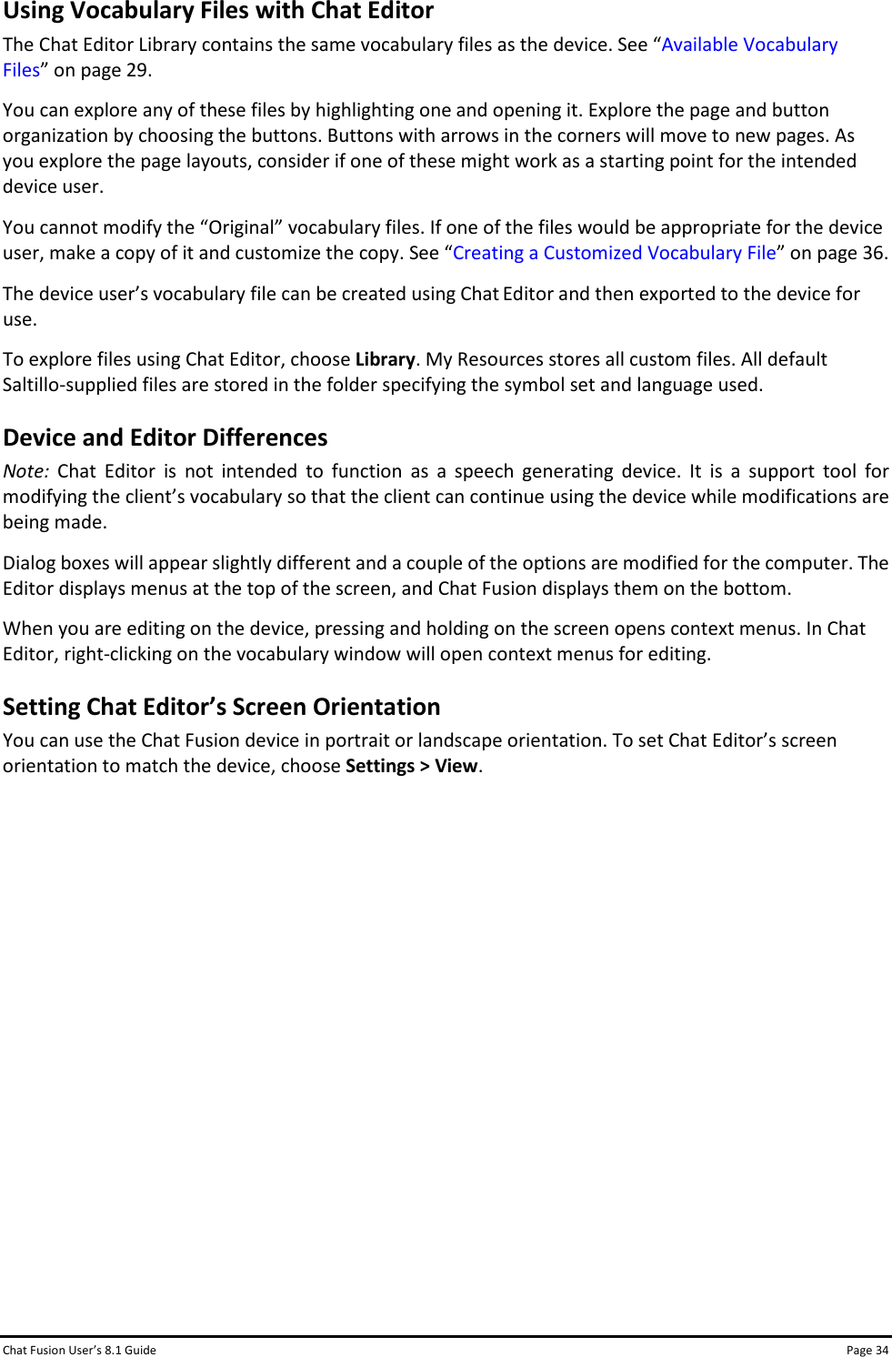 Chat Fusion User’s 8.1 Guide Page 34 Using Vocabulary Files with Chat Editor The Chat Editor Library contains the same vocabulary files as the device. See “Available Vocabulary Files” on page 29. You can explore any of these files by highlighting one and opening it. Explore the page and button organization by choosing the buttons. Buttons with arrows in the corners will move to new pages. As you explore the page layouts, consider if one of these might work as a starting point for the intended device user. You cannot modify the “Original” vocabulary files. If one of the files would be appropriate for the device user, make a copy of it and customize the copy. See “Creating a Customized Vocabulary File” on page 36. The device user’s vocabulary file can be created using Chat Editor and then exported to the device for use. To explore files using Chat Editor, choose Library. My Resources stores all custom files. All default Saltillo-supplied files are stored in the folder specifying the symbol set and language used. Device and Editor Differences Note:  Chat Editor is not intended to function as a speech generating device. It is a support tool for modifying the client’s vocabulary so that the client can continue using the device while modifications are being made. Dialog boxes will appear slightly different and a couple of the options are modified for the computer. The Editor displays menus at the top of the screen, and Chat Fusion displays them on the bottom. When you are editing on the device, pressing and holding on the screen opens context menus. In Chat Editor, right-clicking on the vocabulary window will open context menus for editing. Setting Chat Editor’s Screen Orientation You can use the Chat Fusion device in portrait or landscape orientation. To set Chat Editor’s screen orientation to match the device, choose Settings &gt; View.              