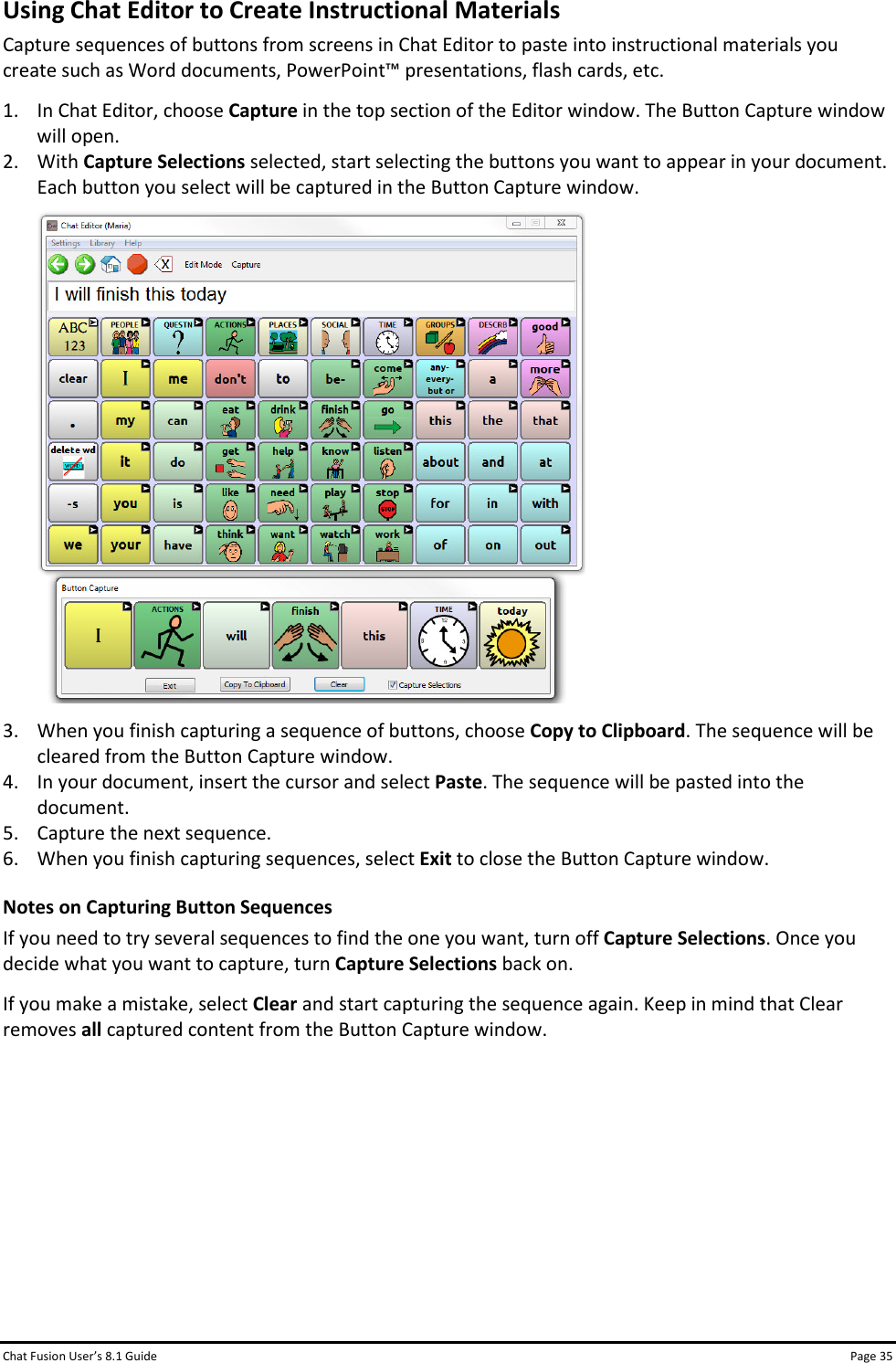 Chat Fusion User’s 8.1 Guide Page 35 Using Chat Editor to Create Instructional Materials Capture sequences of buttons from screens in Chat Editor to paste into instructional materials you create such as Word documents, PowerPoint™ presentations, flash cards, etc. 1. In Chat Editor, choose Capture in the top section of the Editor window. The Button Capture window will open. 2. With Capture Selections selected, start selecting the buttons you want to appear in your document. Each button you select will be captured in the Button Capture window.   3. When you finish capturing a sequence of buttons, choose Copy to Clipboard. The sequence will be cleared from the Button Capture window. 4. In your document, insert the cursor and select Paste. The sequence will be pasted into the document. 5. Capture the next sequence. 6. When you finish capturing sequences, select Exit to close the Button Capture window. Notes on Capturing Button Sequences If you need to try several sequences to find the one you want, turn off Capture Selections. Once you decide what you want to capture, turn Capture Selections back on. If you make a mistake, select Clear and start capturing the sequence again. Keep in mind that Clear removes all captured content from the Button Capture window.        