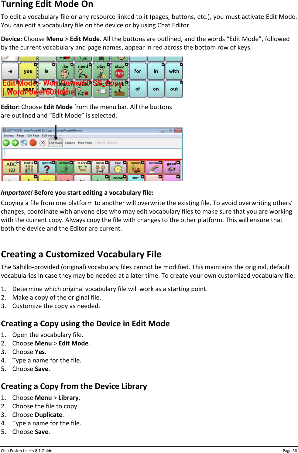 Chat Fusion User’s 8.1 Guide Page 36 Turning Edit Mode On To edit a vocabulary file or any resource linked to it (pages, buttons, etc.), you must activate Edit Mode. You can edit a vocabulary file on the device or by using Chat Editor. Device: Choose Menu &gt; Edit Mode. All the buttons are outlined, and the words “Edit Mode”, followed by the current vocabulary and page names, appear in red across the bottom row of keys.  Editor: Choose Edit Mode from the menu bar. All the buttons are outlined and “Edit Mode” is selected.  Important! Before you start editing a vocabulary file: Copying a file from one platform to another will overwrite the existing file. To avoid overwriting others’ changes, coordinate with anyone else who may edit vocabulary files to make sure that you are working with the current copy. Always copy the file with changes to the other platform. This will ensure that both the device and the Editor are current. Creating a Customized Vocabulary File The Saltillo-provided (original) vocabulary files cannot be modified. This maintains the original, default vocabularies in case they may be needed at a later time. To create your own customized vocabulary file: 1. Determine which original vocabulary file will work as a starting point. 2. Make a copy of the original file. 3. Customize the copy as needed. Creating a Copy using the Device in Edit Mode 1. Open the vocabulary file. 2. Choose Menu &gt; Edit Mode. 3. Choose Yes. 4. Type a name for the file. 5. Choose Save. Creating a Copy from the Device Library 1. Choose Menu &gt; Library. 2. Choose the file to copy. 3. Choose Duplicate. 4. Type a name for the file. 5. Choose Save. 