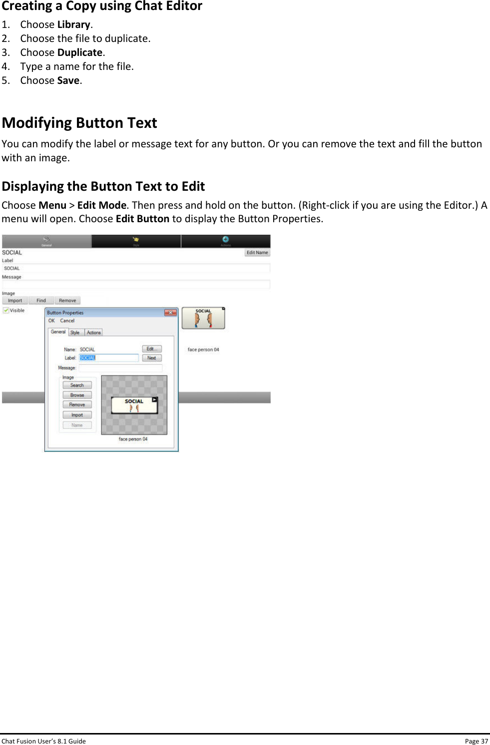 Chat Fusion User’s 8.1 Guide Page 37 Creating a Copy using Chat Editor 1. Choose Library. 2. Choose the file to duplicate. 3. Choose Duplicate. 4. Type a name for the file. 5. Choose Save. Modifying Button Text You can modify the label or message text for any button. Or you can remove the text and fill the button with an image. Displaying the Button Text to Edit Choose Menu &gt; Edit Mode. Then press and hold on the button. (Right-click if you are using the Editor.) A menu will open. Choose Edit Button to display the Button Properties.              