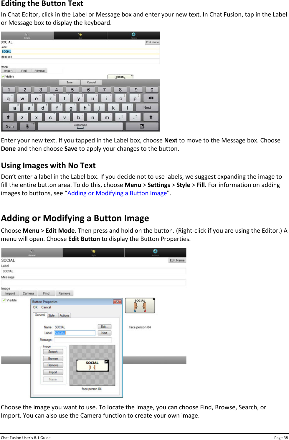 Chat Fusion User’s 8.1 Guide Page 38 Editing the Button Text In Chat Editor, click in the Label or Message box and enter your new text. In Chat Fusion, tap in the Label or Message box to display the keyboard.  Enter your new text. If you tapped in the Label box, choose Next to move to the Message box. Choose Done and then choose Save to apply your changes to the button.  Using Images with No Text Don’t enter a label in the Label box. If you decide not to use labels, we suggest expanding the image to fill the entire button area. To do this, choose Menu &gt; Settings &gt; Style &gt; Fill. For information on adding images to buttons, see “Adding or Modifying a Button Image”. Adding or Modifying a Button Image Choose Menu &gt; Edit Mode. Then press and hold on the button. (Right-click if you are using the Editor.) A menu will open. Choose Edit Button to display the Button Properties.  Choose the image you want to use. To locate the image, you can choose Find, Browse, Search, or Import. You can also use the Camera function to create your own image. 