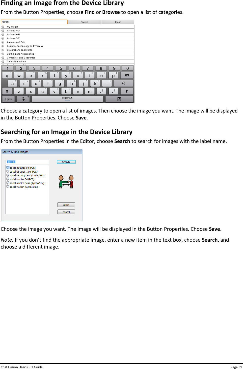 Chat Fusion User’s 8.1 Guide Page 39 Finding an Image from the Device Library From the Button Properties, choose Find or Browse to open a list of categories.  Choose a category to open a list of images. Then choose the image you want. The image will be displayed in the Button Properties. Choose Save. Searching for an Image in the Device Library From the Button Properties in the Editor, choose Search to search for images with the label name.   Choose the image you want. The image will be displayed in the Button Properties. Choose Save. Note: If you don’t find the appropriate image, enter a new item in the text box, choose Search, and choose a different image.          