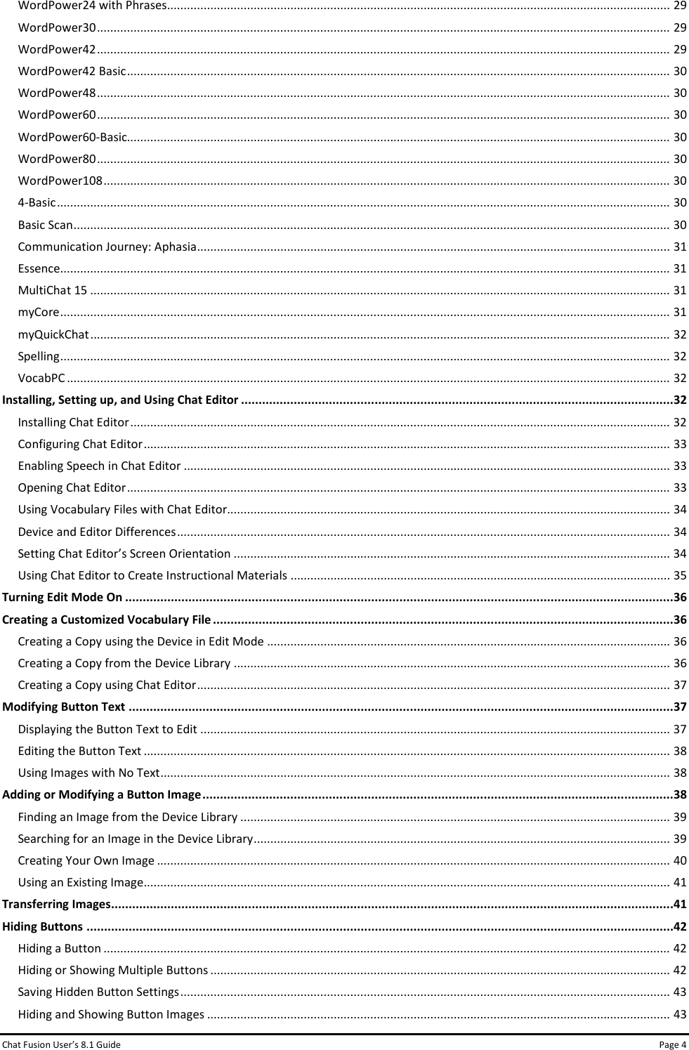 Chat Fusion User’s 8.1 Guide Page 4 WordPower24 with Phrases....................................................................................................................................................... 29 WordPower30 ............................................................................................................................................................................ 29 WordPower42 ............................................................................................................................................................................ 29 WordPower42 Basic ................................................................................................................................................................... 30 WordPower48 ............................................................................................................................................................................ 30 WordPower60 ............................................................................................................................................................................ 30 WordPower60-Basic................................................................................................................................................................... 30 WordPower80 ............................................................................................................................................................................ 30 WordPower108 .......................................................................................................................................................................... 30 4-Basic ........................................................................................................................................................................................ 30 Basic Scan ................................................................................................................................................................................... 30 Communication Journey: Aphasia .............................................................................................................................................. 31 Essence....................................................................................................................................................................................... 31 MultiChat 15 .............................................................................................................................................................................. 31 myCore ....................................................................................................................................................................................... 31 myQuickChat .............................................................................................................................................................................. 32 Spelling ....................................................................................................................................................................................... 32 VocabPC ..................................................................................................................................................................................... 32 Installing, Setting up, and Using Chat Editor ........................................................................................................................... 32 Installing Chat Editor .................................................................................................................................................................. 32 Configuring Chat Editor .............................................................................................................................................................. 33 Enabling Speech in Chat Editor .................................................................................................................................................. 33 Opening Chat Editor ................................................................................................................................................................... 33 Using Vocabulary Files with Chat Editor..................................................................................................................................... 34 Device and Editor Differences .................................................................................................................................................... 34 Setting Chat Editor’s Screen Orientation ................................................................................................................................... 34 Using Chat Editor to Create Instructional Materials .................................................................................................................. 35 Turning Edit Mode On ............................................................................................................................................................ 36 Creating a Customized Vocabulary File ................................................................................................................................... 36 Creating a Copy using the Device in Edit Mode ......................................................................................................................... 36 Creating a Copy from the Device Library ................................................................................................................................... 36 Creating a Copy using Chat Editor .............................................................................................................................................. 37 Modifying Button Text ........................................................................................................................................................... 37 Displaying the Button Text to Edit ............................................................................................................................................. 37 Editing the Button Text .............................................................................................................................................................. 38 Using Images with No Text ......................................................................................................................................................... 38 Adding or Modifying a Button Image ...................................................................................................................................... 38 Finding an Image from the Device Library ................................................................................................................................. 39 Searching for an Image in the Device Library ............................................................................................................................. 39 Creating Your Own Image .......................................................................................................................................................... 40 Using an Existing Image.............................................................................................................................................................. 41 Transferring Images ................................................................................................................................................................ 41 Hiding Buttons ....................................................................................................................................................................... 42 Hiding a Button .......................................................................................................................................................................... 42 Hiding or Showing Multiple Buttons .......................................................................................................................................... 42 Saving Hidden Button Settings ................................................................................................................................................... 43 Hiding and Showing Button Images ........................................................................................................................................... 43 