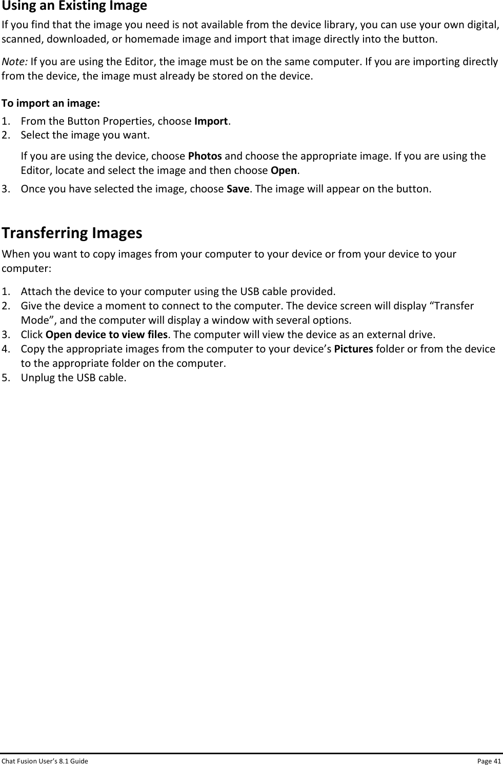 Chat Fusion User’s 8.1 Guide Page 41 Using an Existing Image If you find that the image you need is not available from the device library, you can use your own digital, scanned, downloaded, or homemade image and import that image directly into the button. Note: If you are using the Editor, the image must be on the same computer. If you are importing directly from the device, the image must already be stored on the device. To import an image: 1. From the Button Properties, choose Import. 2. Select the image you want. If you are using the device, choose Photos and choose the appropriate image. If you are using the Editor, locate and select the image and then choose Open.  3. Once you have selected the image, choose Save. The image will appear on the button. Transferring Images When you want to copy images from your computer to your device or from your device to your computer: 1. Attach the device to your computer using the USB cable provided. 2. Give the device a moment to connect to the computer. The device screen will display “Transfer Mode”, and the computer will display a window with several options. 3. Click Open device to view files. The computer will view the device as an external drive. 4. Copy the appropriate images from the computer to your device’s Pictures folder or from the device to the appropriate folder on the computer. 5. Unplug the USB cable.                