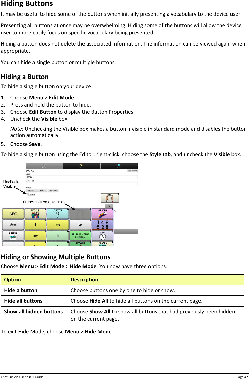 Chat Fusion User’s 8.1 Guide Page 42 Hiding Buttons It may be useful to hide some of the buttons when initially presenting a vocabulary to the device user. Presenting all buttons at once may be overwhelming. Hiding some of the buttons will allow the device user to more easily focus on specific vocabulary being presented. Hiding a button does not delete the associated information. The information can be viewed again when appropriate. You can hide a single button or multiple buttons. Hiding a Button To hide a single button on your device: 1. Choose Menu &gt; Edit Mode. 2. Press and hold the button to hide. 3. Choose Edit Button to display the Button Properties. 4. Uncheck the Visible box. Note: Unchecking the Visible box makes a button invisible in standard mode and disables the button action automatically. 5. Choose Save.  To hide a single button using the Editor, right-click, choose the Style tab, and uncheck the Visible box.  Hiding or Showing Multiple Buttons Choose Menu &gt; Edit Mode &gt; Hide Mode. You now have three options: Option Description Hide a button Choose buttons one by one to hide or show. Hide all buttons Choose Hide All to hide all buttons on the current page. Show all hidden buttons Choose Show All to show all buttons that had previously been hidden on the current page.  To exit Hide Mode, choose Menu &gt; Hide Mode.    