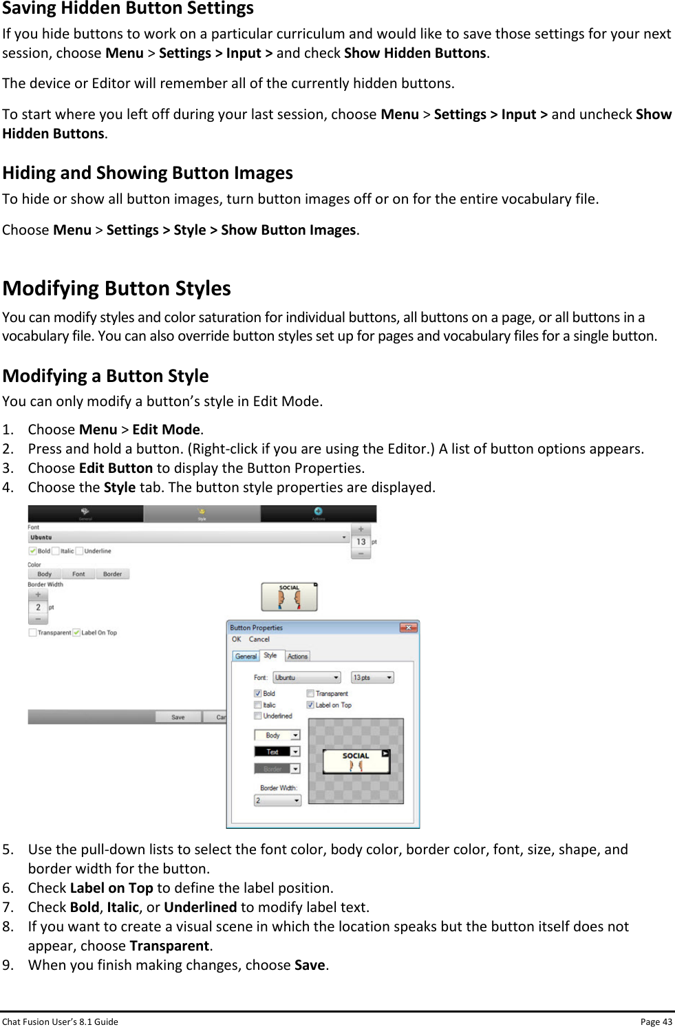 Chat Fusion User’s 8.1 Guide Page 43 Saving Hidden Button Settings If you hide buttons to work on a particular curriculum and would like to save those settings for your next session, choose Menu &gt; Settings &gt; Input &gt; and check Show Hidden Buttons. The device or Editor will remember all of the currently hidden buttons. To start where you left off during your last session, choose Menu &gt; Settings &gt; Input &gt; and uncheck Show Hidden Buttons. Hiding and Showing Button Images To hide or show all button images, turn button images off or on for the entire vocabulary file. Choose Menu &gt; Settings &gt; Style &gt; Show Button Images. Modifying Button Styles You can modify styles and color saturation for individual buttons, all buttons on a page, or all buttons in a vocabulary file. You can also override button styles set up for pages and vocabulary files for a single button. Modifying a Button Style You can only modify a button’s style in Edit Mode.  1. Choose Menu &gt; Edit Mode. 2. Press and hold a button. (Right-click if you are using the Editor.) A list of button options appears. 3. Choose Edit Button to display the Button Properties. 4. Choose the Style tab. The button style properties are displayed.  5. Use the pull-down lists to select the font color, body color, border color, font, size, shape, and border width for the button. 6. Check Label on Top to define the label position. 7. Check Bold, Italic, or Underlined to modify label text. 8. If you want to create a visual scene in which the location speaks but the button itself does not appear, choose Transparent. 9. When you finish making changes, choose Save. 