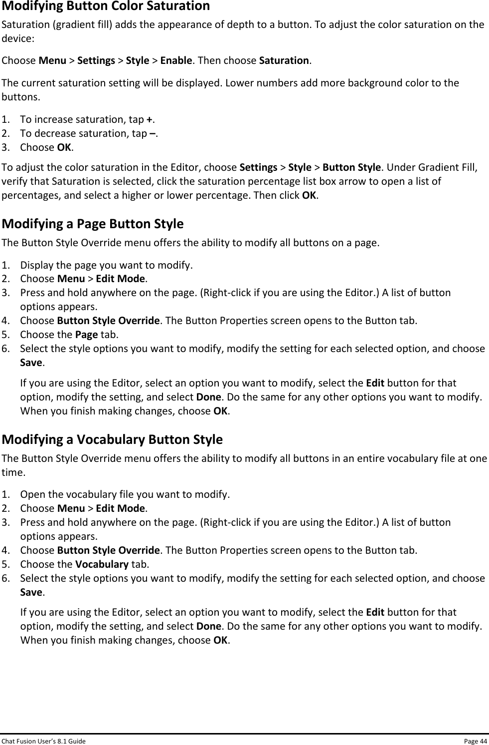 Chat Fusion User’s 8.1 Guide Page 44 Modifying Button Color Saturation Saturation (gradient fill) adds the appearance of depth to a button. To adjust the color saturation on the device: Choose Menu &gt; Settings &gt; Style &gt; Enable. Then choose Saturation. The current saturation setting will be displayed. Lower numbers add more background color to the buttons. 1. To increase saturation, tap +. 2. To decrease saturation, tap –. 3. Choose OK. To adjust the color saturation in the Editor, choose Settings &gt; Style &gt; Button Style. Under Gradient Fill, verify that Saturation is selected, click the saturation percentage list box arrow to open a list of percentages, and select a higher or lower percentage. Then click OK. Modifying a Page Button Style The Button Style Override menu offers the ability to modify all buttons on a page. 1. Display the page you want to modify. 2. Choose Menu &gt; Edit Mode. 3. Press and hold anywhere on the page. (Right-click if you are using the Editor.) A list of button options appears. 4. Choose Button Style Override. The Button Properties screen opens to the Button tab. 5. Choose the Page tab. 6. Select the style options you want to modify, modify the setting for each selected option, and choose Save. If you are using the Editor, select an option you want to modify, select the Edit button for that option, modify the setting, and select Done. Do the same for any other options you want to modify. When you finish making changes, choose OK. Modifying a Vocabulary Button Style The Button Style Override menu offers the ability to modify all buttons in an entire vocabulary file at one time. 1. Open the vocabulary file you want to modify. 2. Choose Menu &gt; Edit Mode. 3. Press and hold anywhere on the page. (Right-click if you are using the Editor.) A list of button options appears. 4. Choose Button Style Override. The Button Properties screen opens to the Button tab. 5. Choose the Vocabulary tab. 6. Select the style options you want to modify, modify the setting for each selected option, and choose Save. If you are using the Editor, select an option you want to modify, select the Edit button for that option, modify the setting, and select Done. Do the same for any other options you want to modify. When you finish making changes, choose OK.    