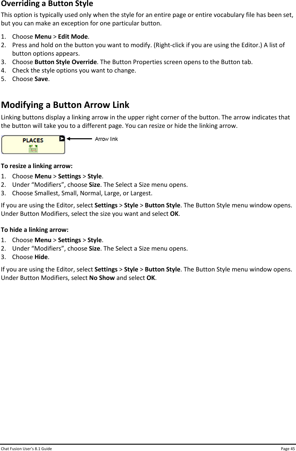 Chat Fusion User’s 8.1 Guide Page 45 Overriding a Button Style This option is typically used only when the style for an entire page or entire vocabulary file has been set, but you can make an exception for one particular button. 1. Choose Menu &gt; Edit Mode. 2. Press and hold on the button you want to modify. (Right-click if you are using the Editor.) A list of button options appears. 3. Choose Button Style Override. The Button Properties screen opens to the Button tab. 4. Check the style options you want to change. 5. Choose Save. Modifying a Button Arrow Link Linking buttons display a linking arrow in the upper right corner of the button. The arrow indicates that the button will take you to a different page. You can resize or hide the linking arrow.  To resize a linking arrow: 1. Choose Menu &gt; Settings &gt; Style. 2. Under “Modifiers”, choose Size. The Select a Size menu opens. 3. Choose Smallest, Small, Normal, Large, or Largest. If you are using the Editor, select Settings &gt; Style &gt; Button Style. The Button Style menu window opens. Under Button Modifiers, select the size you want and select OK. To hide a linking arrow: 1. Choose Menu &gt; Settings &gt; Style. 2. Under “Modifiers”, choose Size. The Select a Size menu opens. 3. Choose Hide. If you are using the Editor, select Settings &gt; Style &gt; Button Style. The Button Style menu window opens. Under Button Modifiers, select No Show and select OK.            