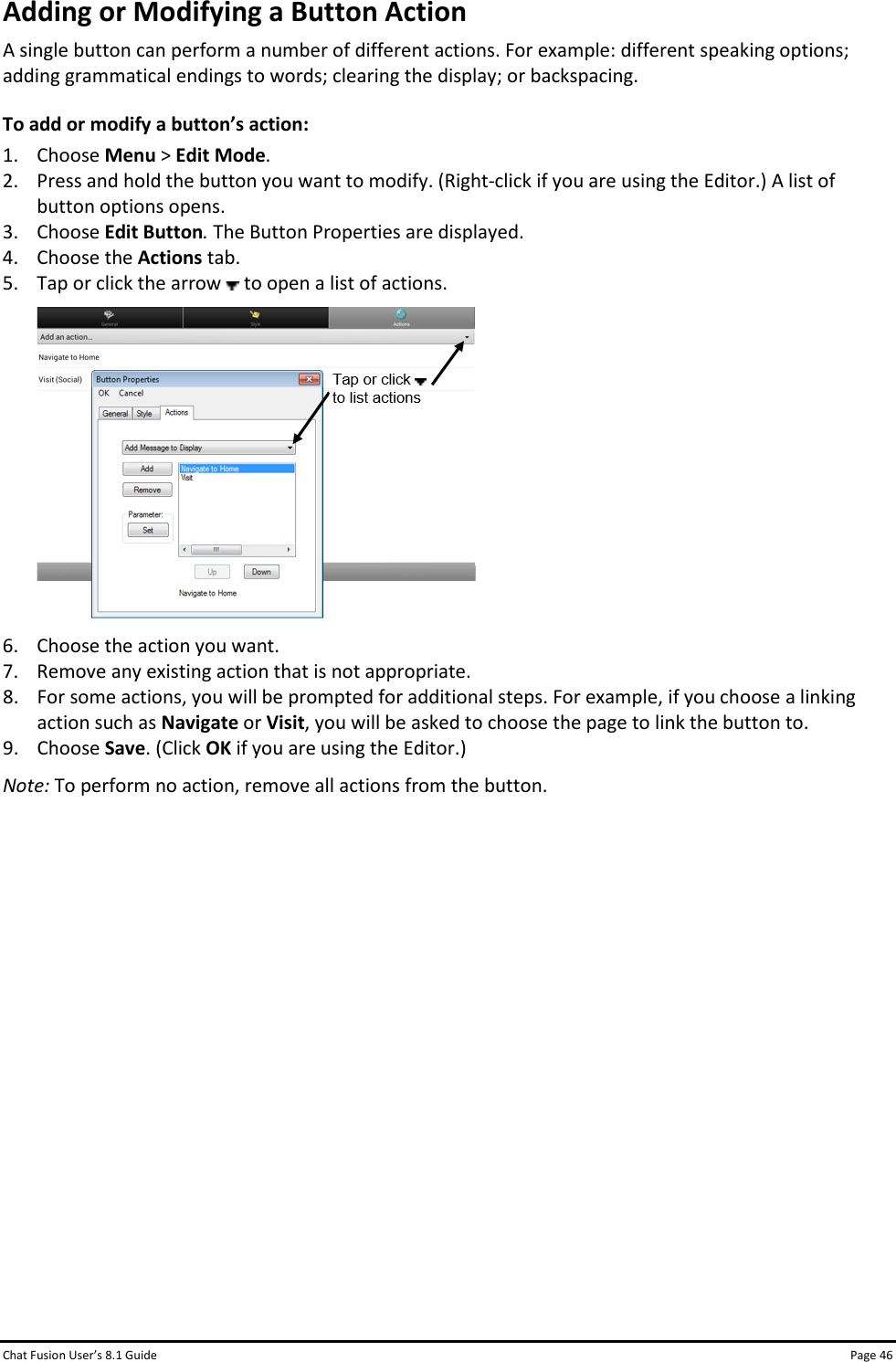 Chat Fusion User’s 8.1 Guide Page 46 Adding or Modifying a Button Action A single button can perform a number of different actions. For example: different speaking options; adding grammatical endings to words; clearing the display; or backspacing. To add or modify a button’s action: 1. Choose Menu &gt; Edit Mode. 2. Press and hold the button you want to modify. (Right-click if you are using the Editor.) A list of button options opens. 3. Choose Edit Button. The Button Properties are displayed. 4. Choose the Actions tab. 5. Tap or click the arrow   to open a list of actions.  6. Choose the action you want.  7. Remove any existing action that is not appropriate. 8. For some actions, you will be prompted for additional steps. For example, if you choose a linking action such as Navigate or Visit, you will be asked to choose the page to link the button to. 9. Choose Save. (Click OK if you are using the Editor.) Note: To perform no action, remove all actions from the button.              