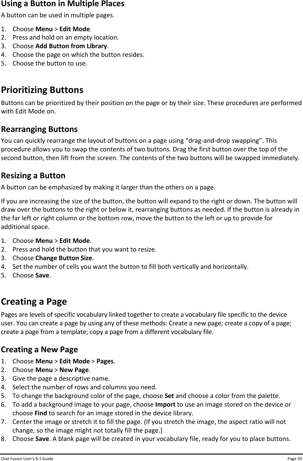 Chat Fusion User’s 8.1 Guide Page 50 Using a Button in Multiple Places A button can be used in multiple pages. 1. Choose Menu &gt; Edit Mode. 2. Press and hold on an empty location. 3. Choose Add Button from Library. 4. Choose the page on which the button resides. 5. Choose the button to use. Prioritizing Buttons Buttons can be prioritized by their position on the page or by their size. These procedures are performed with Edit Mode on. Rearranging Buttons You can quickly rearrange the layout of buttons on a page using “drag-and-drop swapping”. This procedure allows you to swap the contents of two buttons. Drag the first button over the top of the second button, then lift from the screen. The contents of the two buttons will be swapped immediately. Resizing a Button A button can be emphasized by making it larger than the others on a page.  If you are increasing the size of the button, the button will expand to the right or down. The button will draw over the buttons to the right or below it, rearranging buttons as needed. If the button is already in the far left or right column or the bottom row, move the button to the left or up to provide for additional space.   1. Choose Menu &gt; Edit Mode. 2. Press and hold the button that you want to resize. 3. Choose Change Button Size. 4. Set the number of cells you want the button to fill both vertically and horizontally. 5. Choose Save. Creating a Page Pages are levels of specific vocabulary linked together to create a vocabulary file specific to the device user. You can create a page by using any of these methods: Create a new page; create a copy of a page; create a page from a template; copy a page from a different vocabulary file. Creating a New Page 1. Choose Menu &gt; Edit Mode &gt; Pages. 2. Choose Menu &gt; New Page. 3. Give the page a descriptive name. 4. Select the number of rows and columns you need. 5. To change the background color of the page, choose Set and choose a color from the palette. 6. To add a background image to your page, choose Import to use an image stored on the device or choose Find to search for an image stored in the device library. 7. Center the image or stretch it to fill the page. (If you stretch the image, the aspect ratio will not change, so the image might not totally fill the page.)  8. Choose Save. A blank page will be created in your vocabulary file, ready for you to place buttons.  