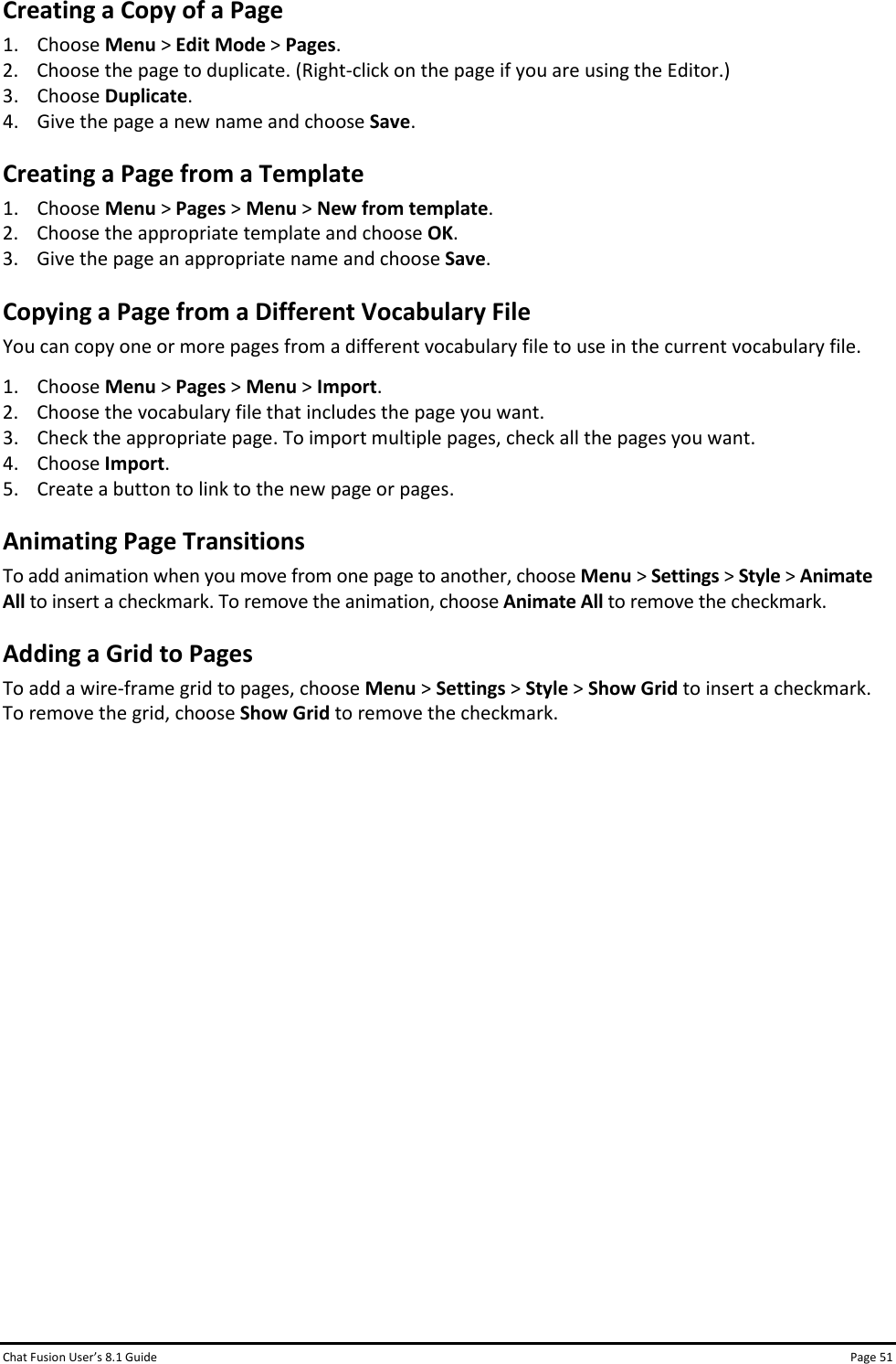 Chat Fusion User’s 8.1 Guide Page 51 Creating a Copy of a Page 1. Choose Menu &gt; Edit Mode &gt; Pages. 2. Choose the page to duplicate. (Right-click on the page if you are using the Editor.) 3. Choose Duplicate. 4. Give the page a new name and choose Save. Creating a Page from a Template 1. Choose Menu &gt; Pages &gt; Menu &gt; New from template. 2. Choose the appropriate template and choose OK. 3. Give the page an appropriate name and choose Save. Copying a Page from a Different Vocabulary File You can copy one or more pages from a different vocabulary file to use in the current vocabulary file. 1. Choose Menu &gt; Pages &gt; Menu &gt; Import. 2. Choose the vocabulary file that includes the page you want. 3. Check the appropriate page. To import multiple pages, check all the pages you want. 4. Choose Import. 5. Create a button to link to the new page or pages. Animating Page Transitions To add animation when you move from one page to another, choose Menu &gt; Settings &gt; Style &gt; Animate All to insert a checkmark. To remove the animation, choose Animate All to remove the checkmark. Adding a Grid to Pages To add a wire-frame grid to pages, choose Menu &gt; Settings &gt; Style &gt; Show Grid to insert a checkmark. To remove the grid, choose Show Grid to remove the checkmark.               