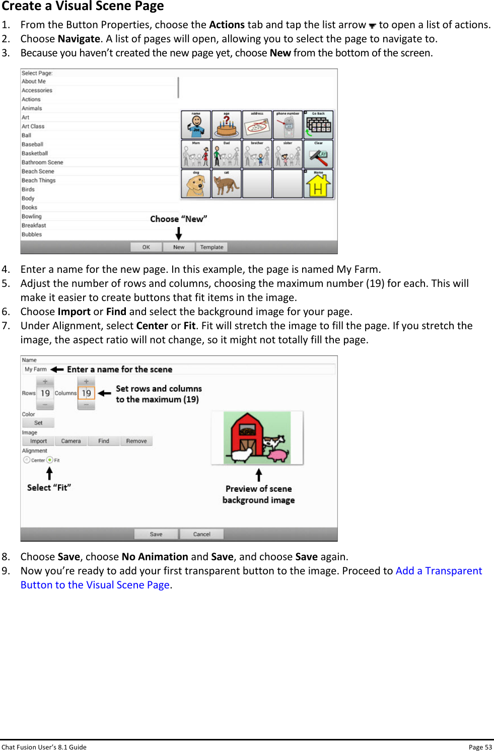 Chat Fusion User’s 8.1 Guide Page 53 Create a Visual Scene Page 1. From the Button Properties, choose the Actions tab and tap the list arrow   to open a list of actions.  2. Choose Navigate. A list of pages will open, allowing you to select the page to navigate to. 3. Because you haven’t created the new page yet, choose New from the bottom of the screen.  4. Enter a name for the new page. In this example, the page is named My Farm.  5. Adjust the number of rows and columns, choosing the maximum number (19) for each. This will make it easier to create buttons that fit items in the image. 6. Choose Import or Find and select the background image for your page. 7. Under Alignment, select Center or Fit. Fit will stretch the image to fill the page. If you stretch the image, the aspect ratio will not change, so it might not totally fill the page.  8. Choose Save, choose No Animation and Save, and choose Save again. 9. Now you’re ready to add your first transparent button to the image. Proceed to Add a Transparent Button to the Visual Scene Page.       