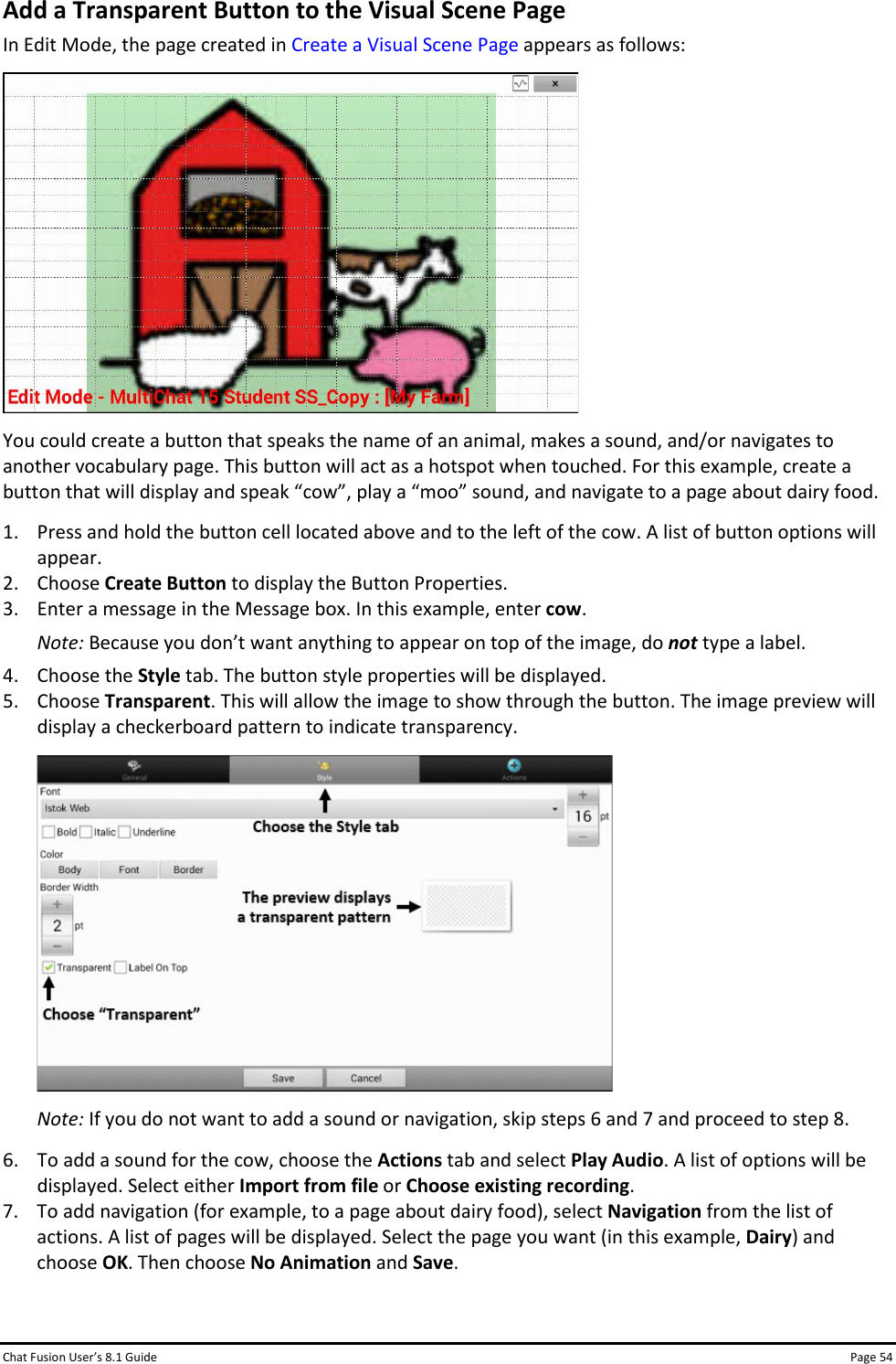 Chat Fusion User’s 8.1 Guide Page 54 Add a Transparent Button to the Visual Scene Page In Edit Mode, the page created in Create a Visual Scene Page appears as follows:  You could create a button that speaks the name of an animal, makes a sound, and/or navigates to another vocabulary page. This button will act as a hotspot when touched. For this example, create a button that will display and speak “cow”, play a “moo” sound, and navigate to a page about dairy food. 1. Press and hold the button cell located above and to the left of the cow. A list of button options will appear. 2. Choose Create Button to display the Button Properties. 3. Enter a message in the Message box. In this example, enter cow. Note: Because you don’t want anything to appear on top of the image, do not type a label. 4. Choose the Style tab. The button style properties will be displayed. 5. Choose Transparent. This will allow the image to show through the button. The image preview will display a checkerboard pattern to indicate transparency.  Note: If you do not want to add a sound or navigation, skip steps 6 and 7 and proceed to step 8. 6. To add a sound for the cow, choose the Actions tab and select Play Audio. A list of options will be displayed. Select either Import from file or Choose existing recording. 7. To add navigation (for example, to a page about dairy food), select Navigation from the list of actions. A list of pages will be displayed. Select the page you want (in this example, Dairy) and choose OK. Then choose No Animation and Save.  