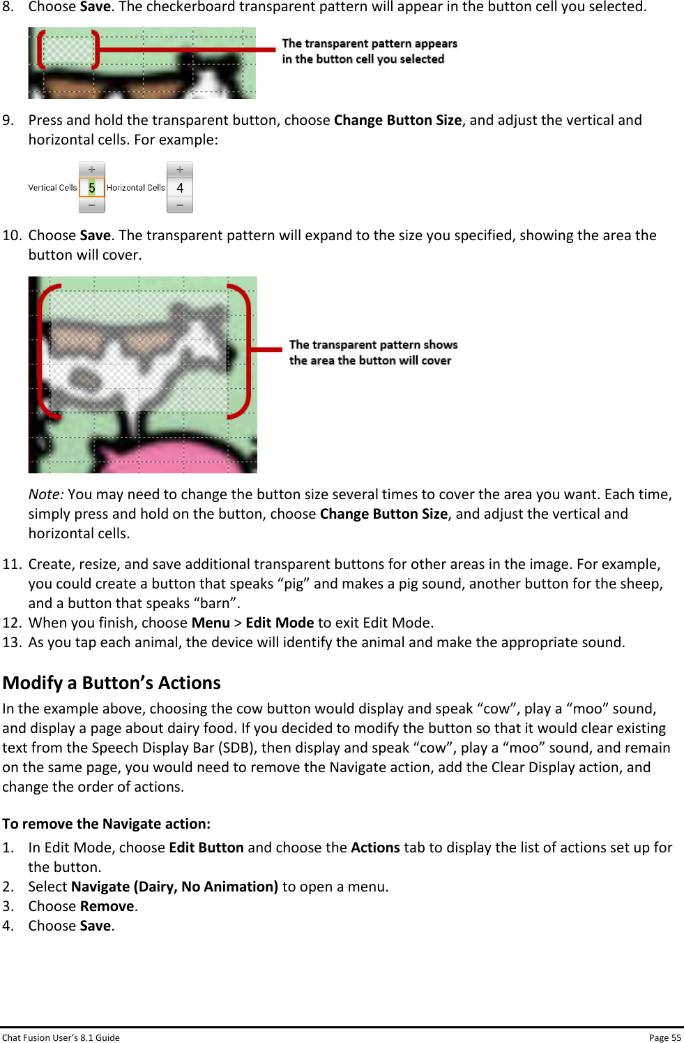 Chat Fusion User’s 8.1 Guide Page 55 8. Choose Save. The checkerboard transparent pattern will appear in the button cell you selected.  9. Press and hold the transparent button, choose Change Button Size, and adjust the vertical and horizontal cells. For example:  10. Choose Save. The transparent pattern will expand to the size you specified, showing the area the button will cover.  Note: You may need to change the button size several times to cover the area you want. Each time, simply press and hold on the button, choose Change Button Size, and adjust the vertical and horizontal cells. 11. Create, resize, and save additional transparent buttons for other areas in the image. For example, you could create a button that speaks “pig” and makes a pig sound, another button for the sheep, and a button that speaks “barn”. 12. When you finish, choose Menu &gt; Edit Mode to exit Edit Mode. 13. As you tap each animal, the device will identify the animal and make the appropriate sound. Modify a Button’s Actions In the example above, choosing the cow button would display and speak “cow”, play a “moo” sound, and display a page about dairy food. If you decided to modify the button so that it would clear existing text from the Speech Display Bar (SDB), then display and speak “cow”, play a “moo” sound, and remain on the same page, you would need to remove the Navigate action, add the Clear Display action, and change the order of actions. To remove the Navigate action: 1. In Edit Mode, choose Edit Button and choose the Actions tab to display the list of actions set up for the button. 2. Select Navigate (Dairy, No Animation) to open a menu. 3. Choose Remove. 4. Choose Save.   