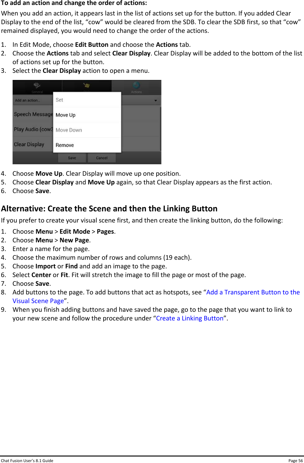 Chat Fusion User’s 8.1 Guide Page 56 To add an action and change the order of actions: When you add an action, it appears last in the list of actions set up for the button. If you added Clear Display to the end of the list, “cow” would be cleared from the SDB. To clear the SDB first, so that “cow” remained displayed, you would need to change the order of the actions.  1. In Edit Mode, choose Edit Button and choose the Actions tab. 2. Choose the Actions tab and select Clear Display. Clear Display will be added to the bottom of the list of actions set up for the button. 3. Select the Clear Display action to open a menu.  4. Choose Move Up. Clear Display will move up one position. 5. Choose Clear Display and Move Up again, so that Clear Display appears as the first action. 6. Choose Save. Alternative: Create the Scene and then the Linking Button If you prefer to create your visual scene first, and then create the linking button, do the following: 1. Choose Menu &gt; Edit Mode &gt; Pages. 2. Choose Menu &gt; New Page. 3. Enter a name for the page. 4. Choose the maximum number of rows and columns (19 each). 5. Choose Import or Find and add an image to the page.  6. Select Center or Fit. Fit will stretch the image to fill the page or most of the page. 7. Choose Save. 8. Add buttons to the page. To add buttons that act as hotspots, see “Add a Transparent Button to the Visual Scene Page”. 9. When you finish adding buttons and have saved the page, go to the page that you want to link to your new scene and follow the procedure under “Create a Linking Button”.          