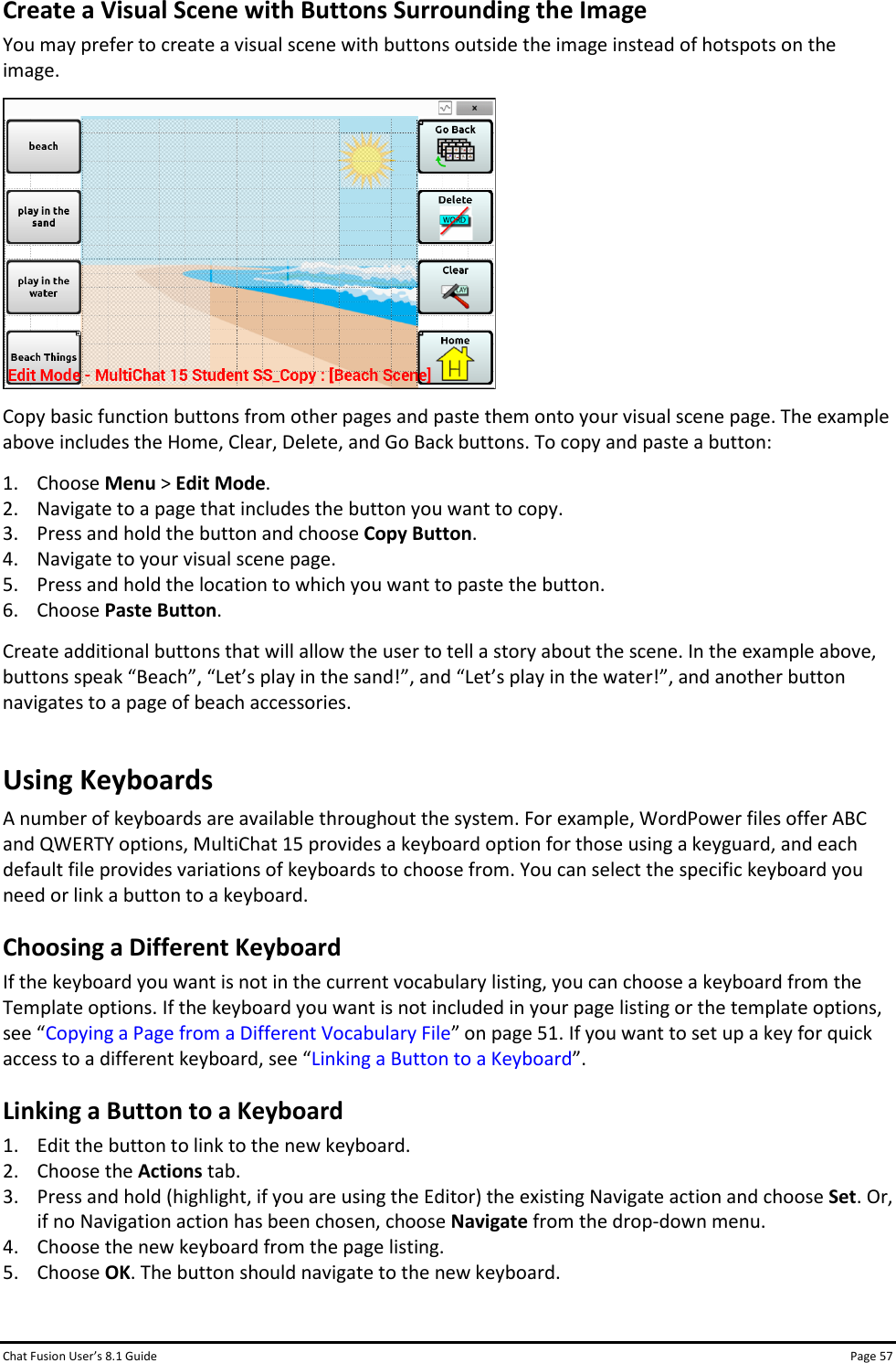 Chat Fusion User’s 8.1 Guide Page 57 Create a Visual Scene with Buttons Surrounding the Image You may prefer to create a visual scene with buttons outside the image instead of hotspots on the image.  Copy basic function buttons from other pages and paste them onto your visual scene page. The example above includes the Home, Clear, Delete, and Go Back buttons. To copy and paste a button: 1. Choose Menu &gt; Edit Mode. 2. Navigate to a page that includes the button you want to copy. 3. Press and hold the button and choose Copy Button. 4. Navigate to your visual scene page. 5. Press and hold the location to which you want to paste the button. 6. Choose Paste Button. Create additional buttons that will allow the user to tell a story about the scene. In the example above, buttons speak “Beach”, “Let’s play in the sand!”, and “Let’s play in the water!”, and another button navigates to a page of beach accessories. Using Keyboards A number of keyboards are available throughout the system. For example, WordPower files offer ABC and QWERTY options, MultiChat 15 provides a keyboard option for those using a keyguard, and each default file provides variations of keyboards to choose from. You can select the specific keyboard you need or link a button to a keyboard. Choosing a Different Keyboard If the keyboard you want is not in the current vocabulary listing, you can choose a keyboard from the Template options. If the keyboard you want is not included in your page listing or the template options, see “Copying a Page from a Different Vocabulary File” on page 51. If you want to set up a key for quick access to a different keyboard, see “Linking a Button to a Keyboard”. Linking a Button to a Keyboard 1. Edit the button to link to the new keyboard. 2. Choose the Actions tab. 3. Press and hold (highlight, if you are using the Editor) the existing Navigate action and choose Set. Or, if no Navigation action has been chosen, choose Navigate from the drop-down menu. 4. Choose the new keyboard from the page listing. 5. Choose OK. The button should navigate to the new keyboard.  