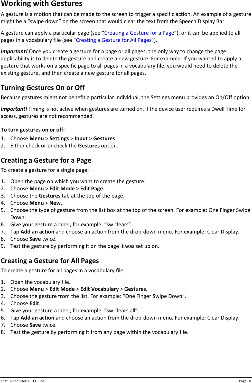 Chat Fusion User’s 8.1 Guide Page 58 Working with Gestures A gesture is a motion that can be made to the screen to trigger a specific action. An example of a gesture might be a “swipe down” on the screen that would clear the text from the Speech Display Bar.  A gesture can apply a particular page (see “Creating a Gesture for a Page”), or it can be applied to all pages in a vocabulary file (see “Creating a Gesture for All Pages”). Important! Once you create a gesture for a page or all pages, the only way to change the page applicability is to delete the gesture and create a new gesture. For example: If you wanted to apply a gesture that works on a specific page to all pages in a vocabulary file, you would need to delete the existing gesture, and then create a new gesture for all pages. Turning Gestures On or Off Because gestures might not benefit a particular individual, the Settings menu provides an On/Off option. Important! Timing is not active when gestures are turned on. If the device user requires a Dwell Time for access, gestures are not recommended.  To turn gestures on or off: 1. Choose Menu &gt; Settings &gt; Input &gt; Gestures. 2. Either check or uncheck the Gestures option. Creating a Gesture for a Page To create a gesture for a single page: 1. Open the page on which you want to create the gesture. 2. Choose Menu &gt; Edit Mode &gt; Edit Page. 3. Choose the Gestures tab at the top of the page. 4. Choose Menu &gt; New. 5. Choose the type of gesture from the list box at the top of the screen. For example: One Finger Swipe Down. 6. Give your gesture a label; for example: “sw clears”.  7. Tap Add an action and choose an action from the drop-down menu. For example: Clear Display. 8. Choose Save twice. 9. Test the gesture by performing it on the page it was set up on. Creating a Gesture for All Pages To create a gesture for all pages in a vocabulary file: 1. Open the vocabulary file. 2. Choose Menu &gt; Edit Mode &gt; Edit Vocabulary &gt; Gestures. 3. Choose the gesture from the list. For example: “One Finger Swipe Down”. 4. Choose Edit. 5. Give your gesture a label; for example: “sw clears all”. 6. Tap Add an action and choose an action from the drop-down menu. For example: Clear Display. 7. Choose Save twice. 8. Test the gesture by performing it from any page within the vocabulary file.    