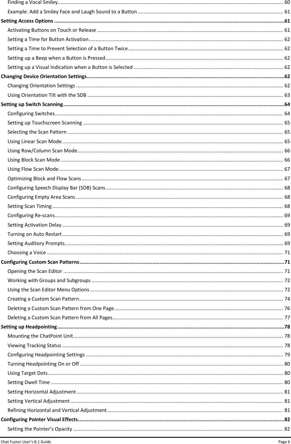 Chat Fusion User’s 8.1 Guide Page 6 Finding a Vocal Smiley ................................................................................................................................................................ 60 Example: Add a Smiley Face and Laugh Sound to a Button ....................................................................................................... 61 Setting Access Options ........................................................................................................................................................... 61 Activating Buttons on Touch or Release .................................................................................................................................... 61 Setting a Time for Button Activation .......................................................................................................................................... 62 Setting a Time to Prevent Selection of a Button Twice .............................................................................................................. 62 Setting up a Beep when a Button is Pressed .............................................................................................................................. 62 Setting up a Visual Indication when a Button is Selected .......................................................................................................... 62 Changing Device Orientation Settings ..................................................................................................................................... 62 Changing Orientation Settings ................................................................................................................................................... 62 Using Orientation Tilt with the SDB ........................................................................................................................................... 63 Setting up Switch Scanning ..................................................................................................................................................... 64 Configuring Switches .................................................................................................................................................................. 64 Setting up Touchscreen Scanning .............................................................................................................................................. 65 Selecting the Scan Pattern ......................................................................................................................................................... 65 Using Linear Scan Mode ............................................................................................................................................................. 65 Using Row/Column Scan Mode .................................................................................................................................................. 66 Using Block Scan Mode .............................................................................................................................................................. 66 Using Flow Scan Mode ............................................................................................................................................................... 67 Optimizing Block and Flow Scans ............................................................................................................................................... 67 Configuring Speech Display Bar (SDB) Scans .............................................................................................................................. 68 Configuring Empty Area Scans ................................................................................................................................................... 68 Setting Scan Timing .................................................................................................................................................................... 68 Configuring Re-scans .................................................................................................................................................................. 69 Setting Activation Delay ............................................................................................................................................................. 69 Turning on Auto Restart ............................................................................................................................................................. 69 Setting Auditory Prompts ........................................................................................................................................................... 69 Choosing a Voice ........................................................................................................................................................................ 71 Configuring Custom Scan Patterns .......................................................................................................................................... 71 Opening the Scan Editor ............................................................................................................................................................ 71 Working with Groups and Subgroups ........................................................................................................................................ 72 Using the Scan Editor Menu Options ......................................................................................................................................... 72 Creating a Custom Scan Pattern................................................................................................................................................. 74 Deleting a Custom Scan Pattern from One Page ........................................................................................................................ 76 Deleting a Custom Scan Pattern from All Pages ......................................................................................................................... 77 Setting up Headpointing ......................................................................................................................................................... 78 Mounting the ChatPoint Unit ..................................................................................................................................................... 78 Viewing Tracking Status ............................................................................................................................................................. 78 Configuring Headpointing Settings ............................................................................................................................................ 79 Turning Headpointing On or Off ................................................................................................................................................ 80 Using Target Dots ....................................................................................................................................................................... 80 Setting Dwell Time ..................................................................................................................................................................... 80 Setting Horizontal Adjustment ................................................................................................................................................... 81 Setting Vertical Adjustment ....................................................................................................................................................... 81 Refining Horizontal and Vertical Adjustment ............................................................................................................................. 81 Configuring Pointer Visual Effects ........................................................................................................................................... 82 Setting the Pointer’s Opacity ..................................................................................................................................................... 82 