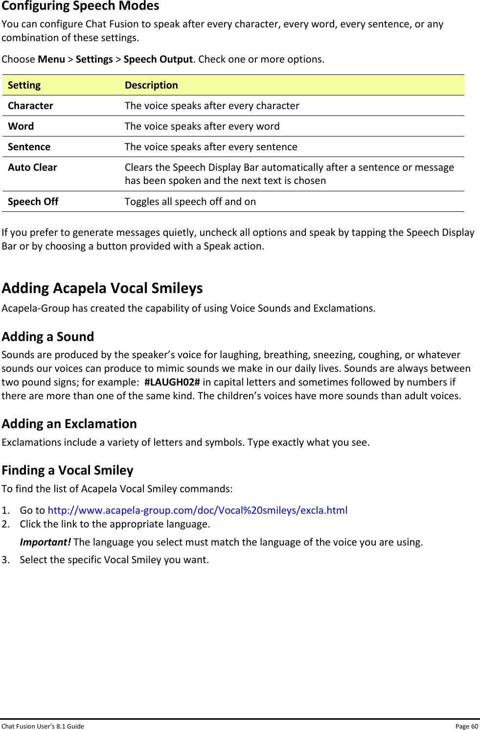 Chat Fusion User’s 8.1 Guide Page 60 Configuring Speech Modes You can configure Chat Fusion to speak after every character, every word, every sentence, or any combination of these settings.  Choose Menu &gt; Settings &gt; Speech Output. Check one or more options.   Setting Description Character The voice speaks after every character Word The voice speaks after every word Sentence The voice speaks after every sentence Auto Clear Clears the Speech Display Bar automatically after a sentence or message has been spoken and the next text is chosen Speech Off Toggles all speech off and on  If you prefer to generate messages quietly, uncheck all options and speak by tapping the Speech Display Bar or by choosing a button provided with a Speak action. Adding Acapela Vocal Smileys Acapela-Group has created the capability of using Voice Sounds and Exclamations.   Adding a Sound Sounds are produced by the speaker’s voice for laughing, breathing, sneezing, coughing, or whatever sounds our voices can produce to mimic sounds we make in our daily lives. Sounds are always between two pound signs; for example:  #LAUGH02# in capital letters and sometimes followed by numbers if there are more than one of the same kind. The children’s voices have more sounds than adult voices. Adding an Exclamation Exclamations include a variety of letters and symbols. Type exactly what you see. Finding a Vocal Smiley To find the list of Acapela Vocal Smiley commands: 1. Go to http://www.acapela-group.com/doc/Vocal%20smileys/excla.html 2. Click the link to the appropriate language. Important! The language you select must match the language of the voice you are using. 3. Select the specific Vocal Smiley you want.       
