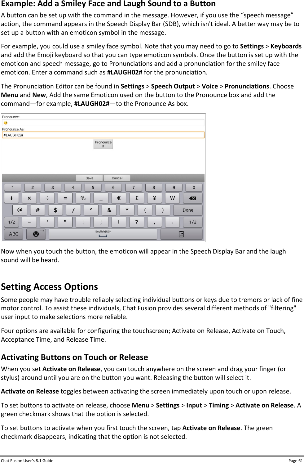 Chat Fusion User’s 8.1 Guide Page 61 Example: Add a Smiley Face and Laugh Sound to a Button A button can be set up with the command in the message. However, if you use the “speech message” action, the command appears in the Speech Display Bar (SDB), which isn&apos;t ideal. A better way may be to set up a button with an emoticon symbol in the message. For example, you could use a smiley face symbol. Note that you may need to go to Settings &gt; Keyboards and add the Emoji keyboard so that you can type emoticon symbols. Once the button is set up with the emoticon and speech message, go to Pronunciations and add a pronunciation for the smiley face emoticon. Enter a command such as #LAUGH02# for the pronunciation. The Pronunciation Editor can be found in Settings &gt; Speech Output &gt; Voice &gt; Pronunciations. Choose Menu and New, Add the same Emoticon used on the button to the Pronounce box and add the command—for example, #LAUGH02#—to the Pronounce As box.  Now when you touch the button, the emoticon will appear in the Speech Display Bar and the laugh sound will be heard. Setting Access Options Some people may have trouble reliably selecting individual buttons or keys due to tremors or lack of fine motor control. To assist these individuals, Chat Fusion provides several different methods of &quot;filtering&quot; user input to make selections more reliable. Four options are available for configuring the touchscreen; Activate on Release, Activate on Touch, Acceptance Time, and Release Time. Activating Buttons on Touch or Release When you set Activate on Release, you can touch anywhere on the screen and drag your finger (or stylus) around until you are on the button you want. Releasing the button will select it. Activate on Release toggles between activating the screen immediately upon touch or upon release.  To set buttons to activate on release, choose Menu &gt; Settings &gt; Input &gt; Timing &gt; Activate on Release. A green checkmark shows that the option is selected. To set buttons to activate when you first touch the screen, tap Activate on Release. The green checkmark disappears, indicating that the option is not selected. 