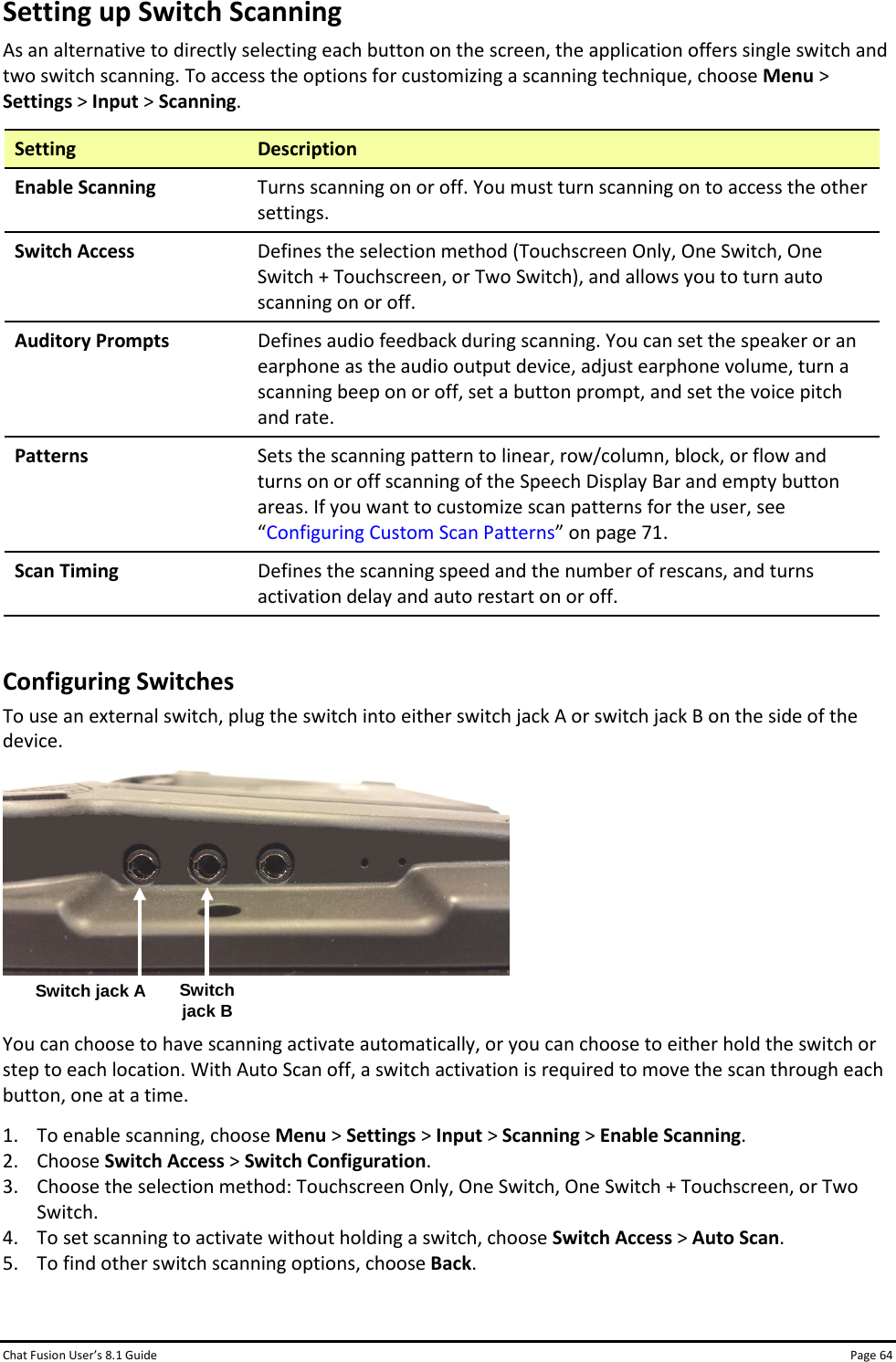 Chat Fusion User’s 8.1 Guide Page 64 Setting up Switch Scanning As an alternative to directly selecting each button on the screen, the application offers single switch and two switch scanning. To access the options for customizing a scanning technique, choose Menu &gt; Settings &gt; Input &gt; Scanning. Setting Description Enable Scanning Turns scanning on or off. You must turn scanning on to access the other settings. Switch Access Defines the selection method (Touchscreen Only, One Switch, One Switch + Touchscreen, or Two Switch), and allows you to turn auto scanning on or off. Auditory Prompts Defines audio feedback during scanning. You can set the speaker or an earphone as the audio output device, adjust earphone volume, turn a scanning beep on or off, set a button prompt, and set the voice pitch and rate. Patterns Sets the scanning pattern to linear, row/column, block, or flow and turns on or off scanning of the Speech Display Bar and empty button areas. If you want to customize scan patterns for the user, see “Configuring Custom Scan Patterns” on page 71. Scan Timing Defines the scanning speed and the number of rescans, and turns activation delay and auto restart on or off.  Configuring Switches To use an external switch, plug the switch into either switch jack A or switch jack B on the side of the device.    You can choose to have scanning activate automatically, or you can choose to either hold the switch or step to each location. With Auto Scan off, a switch activation is required to move the scan through each button, one at a time. 1. To enable scanning, choose Menu &gt; Settings &gt; Input &gt; Scanning &gt; Enable Scanning. 2. Choose Switch Access &gt; Switch Configuration. 3. Choose the selection method: Touchscreen Only, One Switch, One Switch + Touchscreen, or Two Switch. 4. To set scanning to activate without holding a switch, choose Switch Access &gt; Auto Scan. 5. To find other switch scanning options, choose Back. Switch jack A Switch jack B 