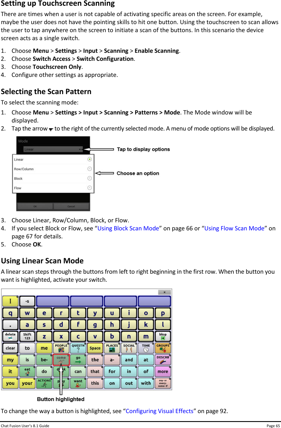 Chat Fusion User’s 8.1 Guide Page 65 Setting up Touchscreen Scanning There are times when a user is not capable of activating specific areas on the screen. For example, maybe the user does not have the pointing skills to hit one button. Using the touchscreen to scan allows the user to tap anywhere on the screen to initiate a scan of the buttons. In this scenario the device screen acts as a single switch. 1. Choose Menu &gt; Settings &gt; Input &gt; Scanning &gt; Enable Scanning. 2. Choose Switch Access &gt; Switch Configuration. 3. Choose Touchscreen Only. 4. Configure other settings as appropriate. Selecting the Scan Pattern To select the scanning mode: 1. Choose Menu &gt; Settings &gt; Input &gt; Scanning &gt; Patterns &gt; Mode. The Mode window will be displayed. 2. Tap the arrow   to the right of the currently selected mode. A menu of mode options will be displayed.   3. Choose Linear, Row/Column, Block, or Flow. 4. If you select Block or Flow, see “Using Block Scan Mode” on page 66 or “Using Flow Scan Mode” on page 67 for details. 5. Choose OK. Using Linear Scan Mode A linear scan steps through the buttons from left to right beginning in the first row. When the button you want is highlighted, activate your switch.  To change the way a button is highlighted, see “Configuring Visual Effects” on page 92. 