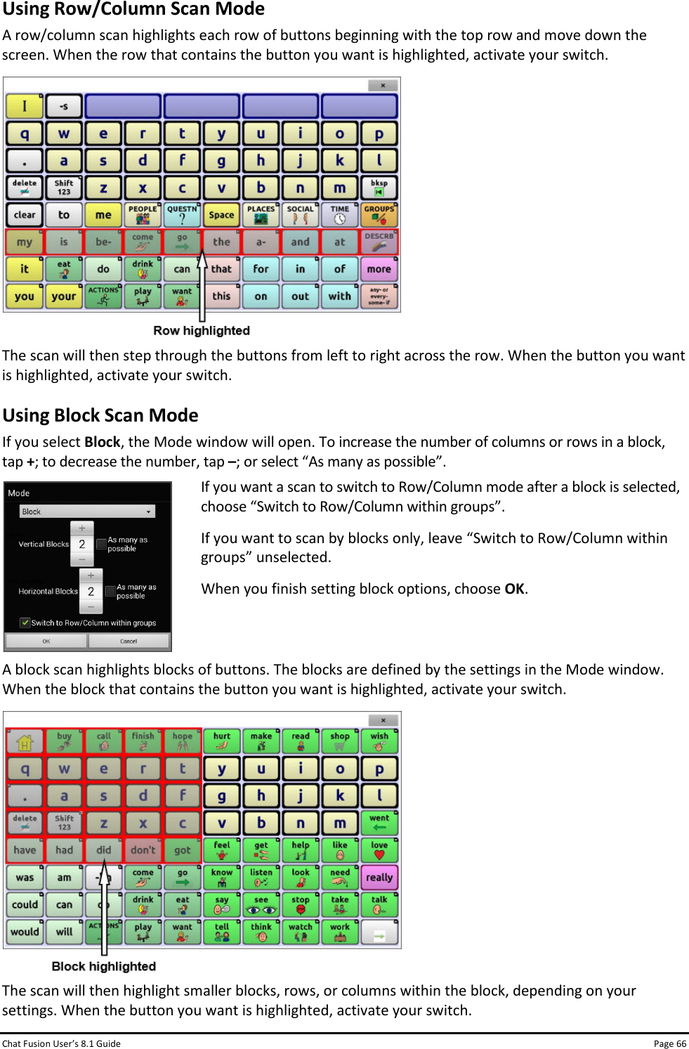 Chat Fusion User’s 8.1 Guide Page 66 Using Row/Column Scan Mode A row/column scan highlights each row of buttons beginning with the top row and move down the screen. When the row that contains the button you want is highlighted, activate your switch.  The scan will then step through the buttons from left to right across the row. When the button you want is highlighted, activate your switch. Using Block Scan Mode If you select Block, the Mode window will open. To increase the number of columns or rows in a block, tap +; to decrease the number, tap –; or select “As many as possible”.  If you want a scan to switch to Row/Column mode after a block is selected, choose “Switch to Row/Column within groups”. If you want to scan by blocks only, leave “Switch to Row/Column within groups” unselected.  When you finish setting block options, choose OK.  A block scan highlights blocks of buttons. The blocks are defined by the settings in the Mode window. When the block that contains the button you want is highlighted, activate your switch.  The scan will then highlight smaller blocks, rows, or columns within the block, depending on your settings. When the button you want is highlighted, activate your switch. 