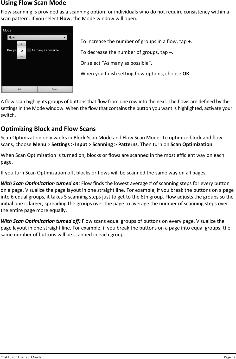 Chat Fusion User’s 8.1 Guide Page 67 Using Flow Scan Mode Flow scanning is provided as a scanning option for individuals who do not require consistency within a scan pattern. If you select Flow, the Mode window will open.  To increase the number of groups in a flow, tap +. To decrease the number of groups, tap –.  Or select “As many as possible”. When you finish setting flow options, choose OK.  A flow scan highlights groups of buttons that flow from one row into the next. The flows are defined by the settings in the Mode window. When the flow that contains the button you want is highlighted, activate your switch. Optimizing Block and Flow Scans Scan Optimization only works in Block Scan Mode and Flow Scan Mode. To optimize block and flow scans, choose Menu &gt; Settings &gt; Input &gt; Scanning &gt; Patterns. Then turn on Scan Optimization.  When Scan Optimization is turned on, blocks or flows are scanned in the most efficient way on each page. If you turn Scan Optimization off, blocks or flows will be scanned the same way on all pages. With Scan Optimization turned on: Flow finds the lowest average # of scanning steps for every button on a page. Visualize the page layout in one straight line. For example, if you break the buttons on a page into 6 equal groups, it takes 5 scanning steps just to get to the 6th group. Flow adjusts the groups so the initial one is larger, spreading the groups over the page to average the number of scanning steps over the entire page more equally.  With Scan Optimization turned off: Flow scans equal groups of buttons on every page. Visualize the page layout in one straight line. For example, if you break the buttons on a page into equal groups, the same number of buttons will be scanned in each group.           