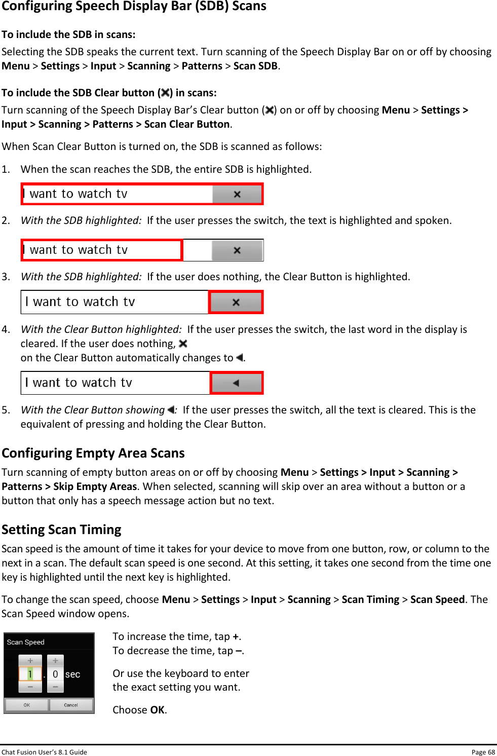 Chat Fusion User’s 8.1 Guide Page 68 Configuring Speech Display Bar (SDB) Scans To include the SDB in scans: Selecting the SDB speaks the current text. Turn scanning of the Speech Display Bar on or off by choosing Menu &gt; Settings &gt; Input &gt; Scanning &gt; Patterns &gt; Scan SDB. To include the SDB Clear button ( ) in scans: Turn scanning of the Speech Display Bar’s Clear button ( ) on or off by choosing Menu &gt; Settings &gt; Input &gt; Scanning &gt; Patterns &gt; Scan Clear Button. When Scan Clear Button is turned on, the SDB is scanned as follows: 1. When the scan reaches the SDB, the entire SDB is highlighted.  2. With the SDB highlighted:  If the user presses the switch, the text is highlighted and spoken.   3. With the SDB highlighted:  If the user does nothing, the Clear Button is highlighted.  4. With the Clear Button highlighted:  If the user presses the switch, the last word in the display is cleared. If the user does nothing,    on the Clear Button automatically changes to  .  5. With the Clear Button showing  :  If the user presses the switch, all the text is cleared. This is the equivalent of pressing and holding the Clear Button. Configuring Empty Area Scans Turn scanning of empty button areas on or off by choosing Menu &gt; Settings &gt; Input &gt; Scanning &gt; Patterns &gt; Skip Empty Areas. When selected, scanning will skip over an area without a button or a button that only has a speech message action but no text. Setting Scan Timing Scan speed is the amount of time it takes for your device to move from one button, row, or column to the next in a scan. The default scan speed is one second. At this setting, it takes one second from the time one key is highlighted until the next key is highlighted. To change the scan speed, choose Menu &gt; Settings &gt; Input &gt; Scanning &gt; Scan Timing &gt; Scan Speed. The Scan Speed window opens.  To increase the time, tap +.  To decrease the time, tap –. Or use the keyboard to enter  the exact setting you want. Choose OK.  